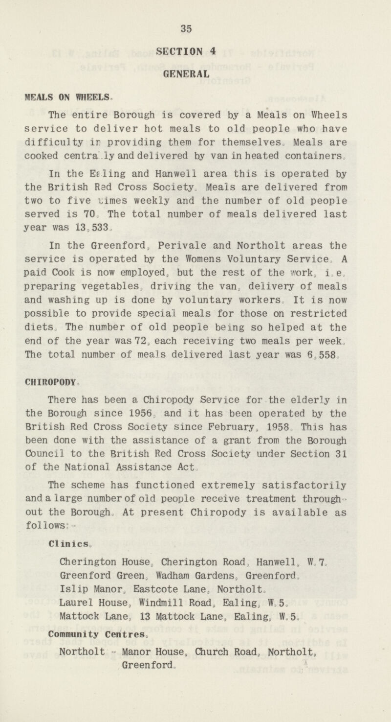 35 SECTION 4 GENERAL MEALS ON WHEELS The entire Borough is covered by a Meals on Wheels service to deliver hot meals to old people who have difficulty ir providing them for themselves Meals are cooked centra ly and delivered by van in heated containers In the Eeling and Hanwell area this is operated by the British Red Cross Society. Meals are delivered from two to five Limes weekly and the number of old people served is 70 The total number of meals delivered last year was 13,533. In the Greenford, Perivale and Northolt areas the service is operated by the Womens Voluntary Service A paid Cook is now employed, but the rest of the work, i e. preparing vegetables, driving the van. delivery of meals and washing up is done by voluntary workers It is now possible to provide special meals for those on restricted diets. The number of old people being so helped at the end of the year was 72, each receiving two meals per week, The total number of meals delivered last year was 6,558 CHIROPODY There has been a Chiropody Service for the elderly in the Borough since 1956. and it has been operated by the British Red Cross Society since February, 1958 This has been done with the assistance of a grant from the Borough Council to the British Red Cross Society under Section 31 of the National Assistance Act. The scheme has functioned extremely satisfactorily and a large number of old people receive treatment through out the Borough. At present Chiropody is available as follows:- Clinics. Cherington House. Cherington Road, Hanwell, W.7. Greenford Green, Wadham Gardens, Greenford Islip Manor, Eastcote Lane, Northolt. Laurel House, Windmill Road. Ealing, W. 5. Mattock Lane, 13 Mattock Lane, Ealing, W. 5. ommunity Centres. Northolt Manor House, Church Road, Northolt, Greenford.