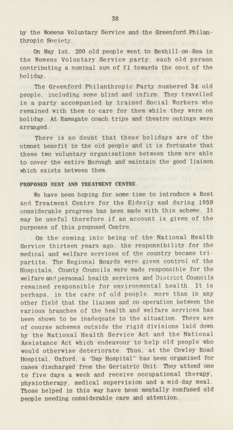 38 by the Womens Voluntary Service and the Greenford Philan thropic Society. On May lst; 200 old people went to Bexhill on Sea in the Womens Voluntary Service party each old person contributing a nominal sum of £1 towards the cost of the holiday. The Greenford Philanthropic Party numbered 34 old people, including some blind and infirm. They travelled in a party accompanied by trained Social Workers who remained with them to care for them while they were on holiday. At Ramsgate coach trips and theatre outings were arranged. There is no doubt that these holidays are of the utmost benefit to the old people and it is fortunate that these two voluntary organisations between them are able to cover the entire Borough and maintain the good liaison which exists between them. PROPOSED REST AND TREATMENT CENTRE We have been hoping for some time to introduce a Rest and Treatment Centre for the Elderly and during 1959 considerable progress has been made with this scheme It may be useful therefore if an account is given of the purposes of this proposed Centre. On the coming into being of the National Health Service thirteen years ago. the responsibility for the medical and welfare services of the country became tri partite The Regional Boards were given control of the Hospitals, County Councils were made responsible for the welfare and personal health services and District Councils remained responsible for environmental health It is perhaps in the care of old people, more than in any other field that the liaison and co operation between the various branches of the health and welfare services has been shown to be inadequate to the situation There are of course schemes outside the rigid divisions laid down by the National Health Service Act and the National Assistance Act which endeavour to help old people who would otherwise deteriorate Thus, at the Cowley Road Hospital, Oxford, a Day Hospital has been organised for cases discharged from the Geriatric Unit They attend one to five days a week and receive occupational therapy, physiotherapy, medical supervision and a mid day meal Those helped in this way have been mentally confused old people needing considerable care and attention.