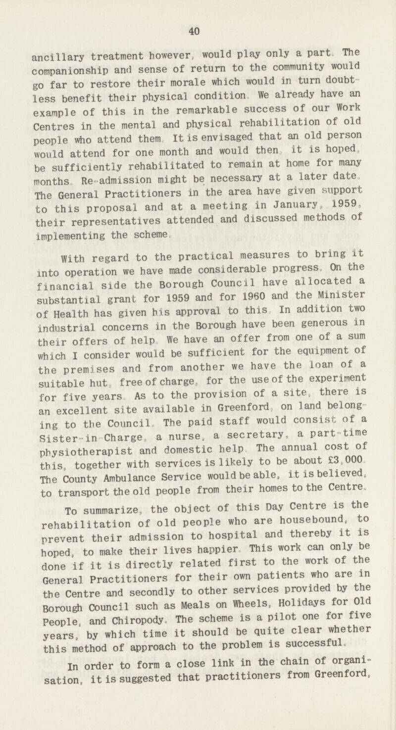 40 ancillary treatment however, would play only a part. The companionship and sense of return to the community would go far to restore their morale which would in turn doubt less benefit their physical condition We already have an example of this in the remarkable success of our Work Centres in the mental and physical rehabilitation of old people who attend them It is envisaged that an old person would attend for one month and would then it is hoped be sufficiently rehabilitated to remain at home for many months Re-admission might be necessary at a later date The General Practitioners in the area have given support to this proposal and at a meeting in January, 1959, their representatives attended and discussed methods of implementing the scheme. With regard to the practical measures to bring it into operation we have made considerable progress. On the financial side the Borough Council have allocated a substantial grant for 1959 and for 1960 and the Minister of Health has given his approval to this In addition two industrial concerns in the Borough have been generous in their offers of help We have an offer from one of a sum which I consider would be sufficient for the equipment of the premises and from another we have the loan of a suitable hut free of charge, for the use of the experiment for five years As to the provision of a site, there is an excellent site available in Greenford on land belong ing to the Council. The paid staff would consist of a Sister-in Charge a nurse, a secretary, a part-time physiotherapist and domestic help The annual cost of this, together with services is likely to be about £3.000 The County Ambulance Service would be able, it is believed. to transport the old people from their homes to the Centre. To summarize., the object of this Day Centre is the rehabilitation of old people who are housebound, to prevent their admission to hospital and thereby it is hoped, to make their lives happier This work can only be done if it is directly related first to the work of the General Practitioners for their own patients who are in the Centre and secondly to other services provided by the Borough Council such as Meals on Wheels, Holidays for Old People, and Chiropody, The scheme is a pilot one for five years, by which time it should be quite clear whether this method of approach to the problem is successful. In order to form a close link in the chain of organi sation, it is suggested that practitioners from Greenford,