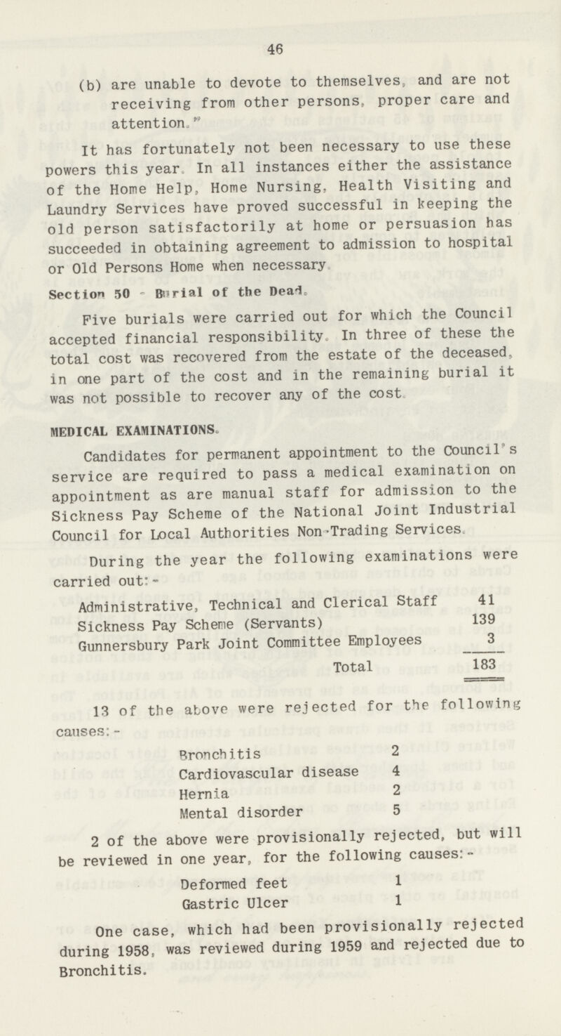 46 (b) are unable to devote to themselves, and are not receiving from other persons, proper care and attention. It has fortunately not been necessary to use these powers this year In all instances either the assistance of the Home Help, Home Nursing. Health Visiting and Laundry Services have proved successful in keeping the old person satisfactorily at home or persuasion has succeeded in obtaining agreement to admission to hospital or Old Persons Home when necessary Section 50 - Burial of the Deaic. Five burials were carried out for which the Council accepted financial responsibility In three of these the total cost was recovered from the estate of the deceased, in one part of the cost and in the remaining burial it was not possible to recover any of the cost MEDICAL EXAMINATIONS. Candidates for permanent appointment to the Council's service are required to pass a medical examination on appointment as are manual staff for admission to the Sickness Pay Scheme of the National Joint Industrial Council for Local Authorities Non-Trading Services During the year the following examinations were carried out:- Administrative, Technical and Clerical Staff 41 Sickness Pay Scheme (Servants) 139 Gunnersbury Park Joint Committee Employees 3 Total 183 13 of the above were rejected for the following causes:- Bronchitis 2 Cardiovascular disease 4 Hernia 2 Mental disorder 5 2 of the above were provisionally rejected, but will be reviewed in one year, for the following causes:- Deformed feet 1 Gastric Ulcer 1 One case, which had been provisionally rejected during 1958, was reviewed during 1959 and rejected due to Bronchitis.