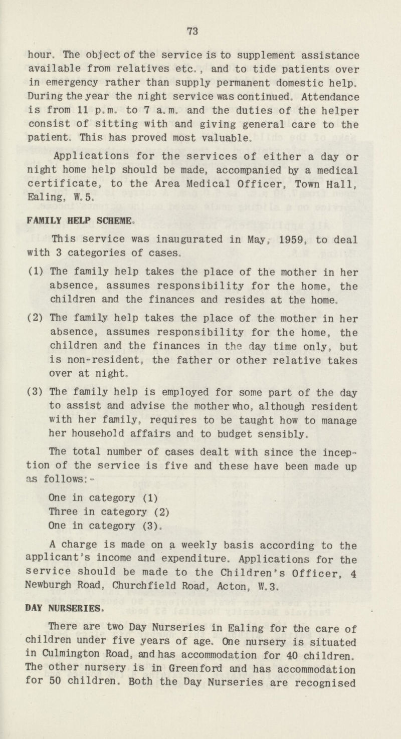 73 hour. The object of the service is to supplement assistance available from relatives etc,, and to tide patients over in emergency rather than supply permanent domestic help. During the year the night service was continued, Attendance is from 11 p.m. to 7 a. m, and the duties of the helper consist of sitting with and giving general care to the patient. This has proved most valuable. Applications for the services of either a day or night home help should be made, accompanied by a medical certificate, to the Area Medical Officer, Town Hall, Ealing, W. 5. FAMILY HELP SCHEME. This service was inaugurated in May, 1959, to deal with 3 categories of cases. (1) The family help takes the place of the mother in her absence, assumes responsibility for the home, the children and the finances and resides at the home. (2) The family help takes the place of the mother in her absence, assumes responsibility for the home, the children and the finances in the day time only, but is non-resident, the father or other relative takes over at night. (3) The family help is employed for some part of the day to assist and advise the mother who, although resident with her family, requires to be taught how to manage her household affairs and to budget sensibly. The total number of cases dealt with since the incep tion of the service is five and these have been made up as follows:- One in category (1) Three in category (2) One in category (3). A charge is made on a weekly basis according to the applicant's income and expenditure. Applications for the service should be made to the Children's Officer, 4 Newburgh Road, Churchfield Road, Acton, W.3. DAY NURSERIES, There are two Day Nurseries in Ealing for the care of children under five years of age. One nursery is situated in Culmington Road, and has accommodation for 40 children. The other nursery is in Green ford and has accommodation for 50 children. Both the Day Nurseries are recognised