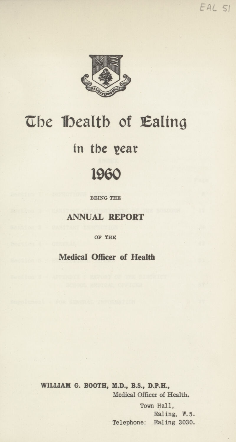 EAL 51 The Health Of Ealing in the year 1960 BEING THE ANNUAL REPORT OF THE Medical Officer of Health WILLIAM G. BOOTH, M.D., B.S., D.P.H., Medical Officer of Health, Town Hall, Ealing, W, 5. Telephone: Ealing 3030.