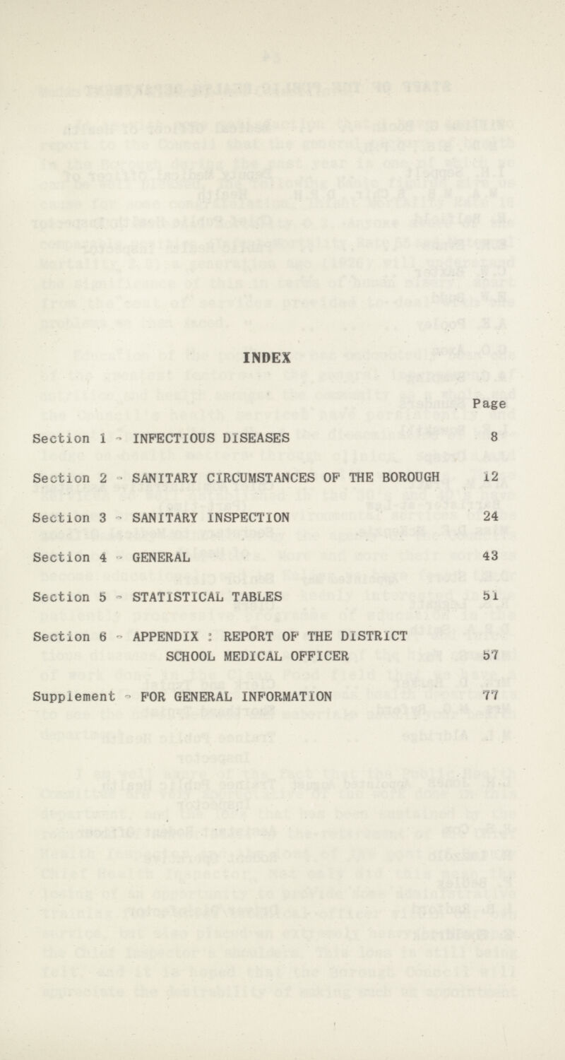INDEX Page Section 1 - INFECTIOUS DISEASES 8 Section 2 - SANITARY CIRCUMSTANCES OF THE BOROUGH 12 Section 3 - SANITARY INSPECTION 24 Section 4 - GENERAL 43 Section 5 - STATISTICAL TABLES 51 Section 6 - APPENDIX : REPORT OF THE DISTRICT SCHOOL MEDICAL OFFICER 57 Supplement - FOR GENERAL INFORMATION 77