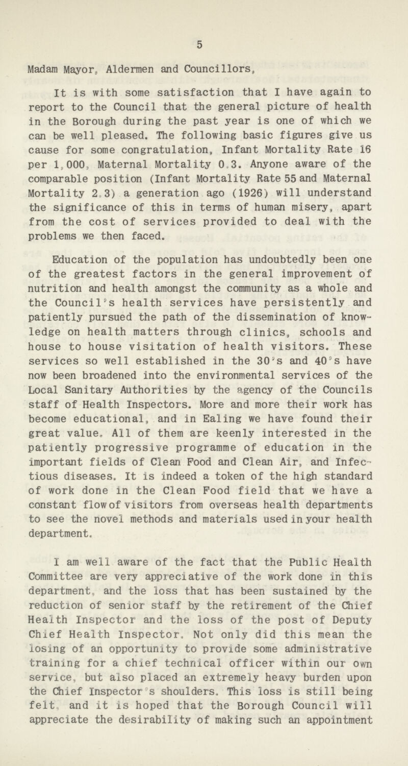 5 Madam Mayor, Aldermen and Councillors, It is with some satisfaction that I have again to report to the Council that the general picture of health in the Borough during the past year is one of which we can be well pleased. The following basic figures give us cause for some congratulation, Infant Mortality Rate 16 per 1,000, Maternal Mortality 0.3. Anyone aware of the comparable position (Infant Mortality Rate 55 and Maternal Mortality 2.3) a generation ago (1926) will understand the significance of this in terms of human misery, apart from the cost of services provided to deal with the problems we then faced. Education of the population has undoubtedly been one of the greatest factors in the general improvement of nutrition and health amongst the community as a whole and the Council's health services have persistently and patiently pursued the path of the dissemination of know ledge on health matters through clinics, schools and house to house visitation of health visitors. These services so well established in the 30's and 40's have now been broadened into the environmental services of the Local Sanitary Authorities by the agency of the Councils staff of Health Inspectors. More and more their work has become educational, and in Ealing we have found their great value. All of them are keenly interested in the patiently progressive programme of education in the important fields of Clean Food and Clean Air, and Infec tious diseases. It is indeed a token of the high standard of work done in the Clean Food field that we have a constant flow of visitors from overseas health departments to see the novel methods and materials used in your health department. I am well aware of the fact that the Public Health Committee are very appreciative of the work done in this department, and the loss that has been sustained by the reduction of senior staff by the retirement of the Chief Health Inspector and the loss of the post of Deputy Chief Health Inspector, Not only did this mean the losing of an opportunity to provide some administrative training for a chief technical officer within our own service, but also placed an extremely heavy burden upon the Chief Inspector's shoulders. This loss is still being felt, and it is hoped that the Borough Council will appreciate the desirability of making such an appointment