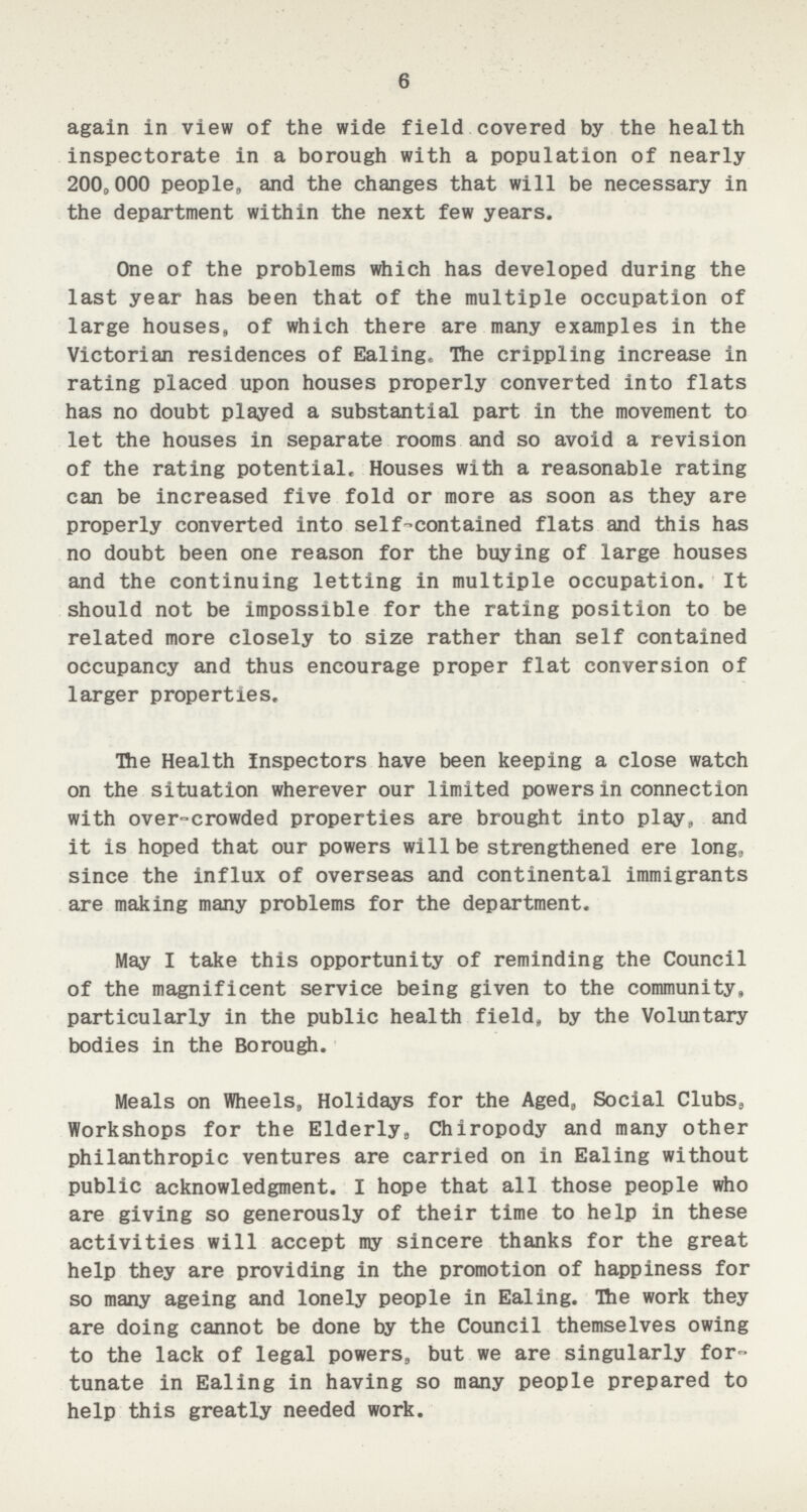 6 again in view of the wide field covered by the health inspectorate in a borough with a population of nearly 200,000 people, and the changes that will be necessary in the department within the next few years. One of the problems which has developed during the last year has been that of the multiple occupation of large houses, of which there are many examples in the Victorian residences of Ealing. The crippling increase in rating placed upon houses properly converted into flats has no doubt played a substantial part in the movement to let the houses in separate rooms and so avoid a revision of the rating potential. Houses with a reasonable rating can be increased five fold or more as soon as they are properly converted into self contained flats and this has no doubt been one reason for the buying of large houses and the continuing letting in multiple occupation. It should not be impossible for the rating position to be related more closely to size rather than self contained occupancy and thus encourage proper flat conversion of larger properties. The Health Inspectors have been keeping a close watch on the situation wherever our limited powers in connection with over-crowded properties are brought into play, and it is hoped that our powers will be strengthened ere long, since the influx of overseas and continental immigrants are making many problems for the department. May I take this opportunity of reminding the Council of the magnificent service being given to the community, particularly in the public health field, by the Voluntary bodies in the Borough. Meals on Wheels, Holidays for the Aged, Social Clubs, Workshops for the Elderly, Chiropody and many other philanthropic ventures are carried on in Ealing without public acknowledgment. I hope that all those people who are giving so generously of their time to help in these activities will accept my sincere thanks for the great help they are providing in the promotion of happiness for so many ageing and lonely people in Ealing. The work they are doing cannot be done by the Council themselves owing to the lack of legal powers, but we are singularly for tunate in Ealing in having so many people prepared to help this greatly needed work.