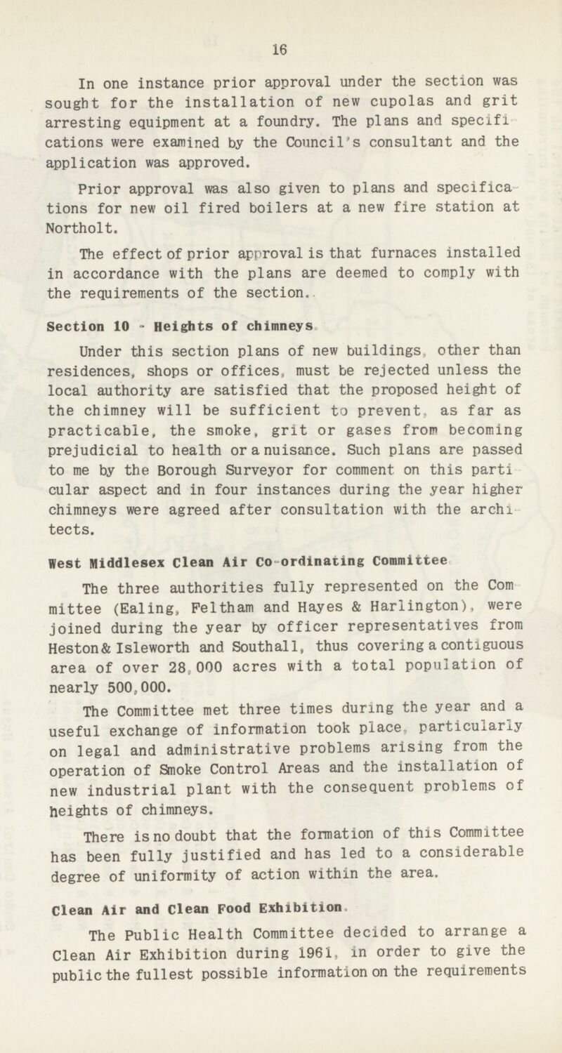 16 In one instance prior approval under the section was sought for the installation of new cupolas and grit arresting equipment at a foundry. The plans and specifi cations were examined by the Council's consultant and the application was approved. Prior approval was also given to plans and specifica tions for new oil fired boilers at a new fire station at Northolt. The effect of prior approval is that furnaces installed in accordance with the plans are deemed to comply with the requirements of the section. Section 10 - Heights of chimneys Under this section plans of new buildings other than residences, shops or offices, must be rejected unless the local authority are satisfied that the proposed height of the chimney will be sufficient to prevent, as far as practicable, the smoke, grit or gases from becoming prejudicial to health or a nuisance. Such plans are passed to me by the Borough Surveyor for comment on this parti cular aspect and in four instances during the year higher chimneys were agreed after consultation with the archi tects. West Middlesex Clean Air Coordinating Committee The three authorities fully represented on the Com mittee (Ealing, Peltham and Hayes & Hariington), were joined during the year by officer representatives from Heston& Isleworth and Southall, thus covering a contiguous area of over 28;000 acres with a total population of nearly 500,000. The Committee met three times during the year and a useful exchange of information took place, particularly on legal and administrative problems arising from the operation of Smoke Control Areas and the installation of new industrial plant with the consequent problems of heights of chimneys. There is no doubt that the formation of this Committee has been fully justified and has led to a considerable degree of uniformity of action within the area. Clean Air and Clean Food Exhibition The Public Health Committee decided to arrange a Clean Air Exhibition during 1961, in order to give the public the fullest possible information on the requirements