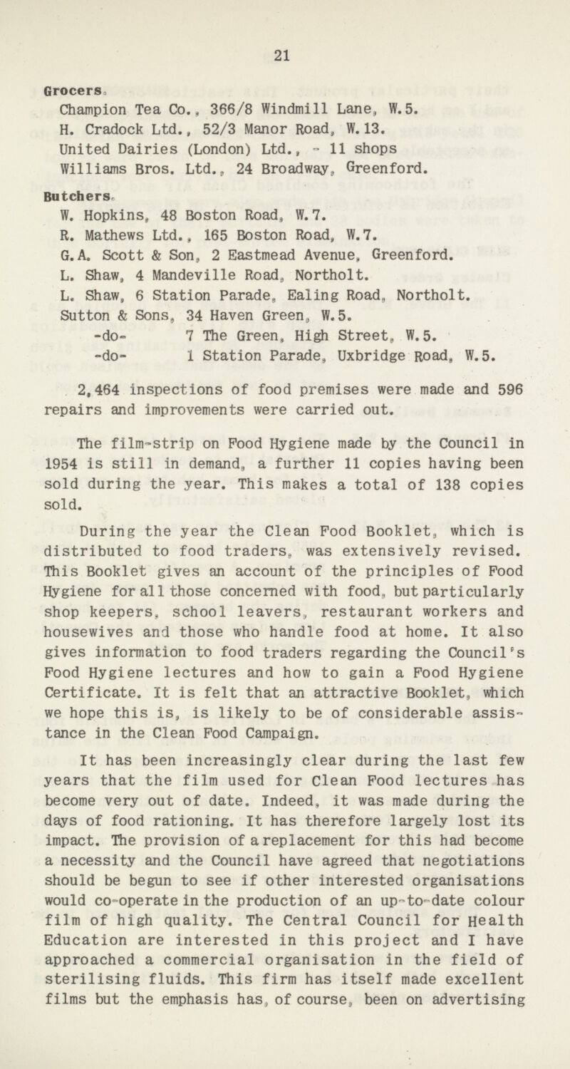 21 Grocers, Champion Tea Co., 366/8 Windmill Lane, W.5. H. Cradock Ltd., 52/3 Manor Road, W. 13. United Dairies (London) Ltd.,- 11 shops Williams Bros. Ltd., 24 Broadway, Greenford. Butchers W. Hopkins, 48 Boston Road, W. 7. R. Mathews Ltd., 165 Boston Road, W.7. G.A. Scott & Son, 2 Eastmead Avenue, Greenford. L. Shaw, 4 Mandeville Road, Northolt. L, Shaw, 6 Station Parade, Ealing Road, Northolt. Sutton & Sons, 34 Haven Green, W.5. -do- 7 The Green, High Street,, W. 5. -do- 1 Station Parade, Uxbridge Road, W. 5. 2,464 inspections of food premises were made and 596 repairs and improvements were carried out. The film-strip on Pood Hygiene made by the Council in 1954 is still in demand, a further 11 copies having been sold during the year. This makes a total of 138 copies sold. During the year the Clean Food Booklet, which is distributed to food traders, was extensively revised. This Booklet gives an account of the principles of Pood Hygiene for all those concerned with food, but particularly shop keepers, school leavers, restaurant workers and housewives and those who handle food at home. It also gives information to food traders regarding the Council's Pood Hygiene lectures and how to gain a Pood Hygiene Certificate. It is felt that an attractive Booklet, which we hope this is, is likely to be of considerable assis tance in the Clean Pood Campaign. It has been increasingly clear during the last few years that the film used for Clean Pood lectures has become very out of date. Indeed, it was made during the days of food rationing. It has therefore largely lost its impact. The provision of a replacement for this had become a necessity and the Council have agreed that negotiations should be begun to see if other interested organisations would co-operate in the production of an up-to-date colour film of high quality. The Central Council for Health Education are interested in this project and I have approached a commercial organisation in the field of sterilising fluids. This firm has itself made excellent films but the emphasis has, of course, been on advertising