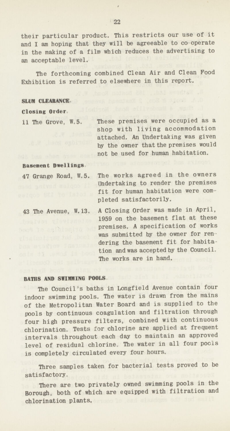 22 their particular product. This restricts our use of it and I am hoping that they will be agreeable to co operate in the making of a film which reduces the advertising to an acceptable level. The forthcoming combined Clean Air and Clean Food Exhibition is referred to elsewhere in this report. SLUM CLEARANCE. Closing Order. 11 The Grove, W.5. These premises were occupied as a shop with living accommodation attached. An Undertaking was given by the owner that the premises would not be used for human habitation. Basement Dwellings 47 Grange Road, W.5. The works agreed in the owners Undertaking to render the premises fit for human habitation were com pleted satisfactorily. 43 The Avenue, W. 13. A Closing Order was made in April, 1959 on the basement flat at these premises. A specification of works was submitted by the owner for ren dering the basement fit for habita tion and was accepted by the Council The works are in hand. BATHS AND SWIMMING POOLS The Council's baths in Longfield Avenue contain four indoor swimming pools. The water is drawn from the mains of the Metropolitan Water Board and is supplied to the pools by continuous coagulation and filtration through four high pressure filters, combined with continuous chlorination. Tests for chlorine are applied at frequent intervals throughout each day to maintain an approved level of residual chlorine. The water in all four pools is completely circulated every four hours. Three samples taken for bacterial tests proved to be satisfactory. There are two privately owned swimming pools in the Borough, both of which are equipped with filtration and chlorination plants.