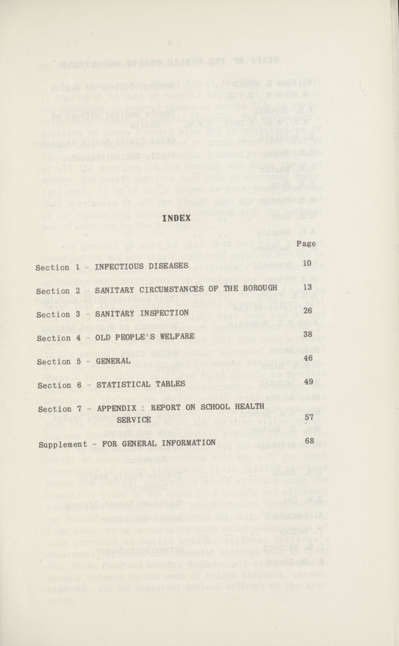 INDEX Page Section 1 INFECTIOUS DISEASES 10 Section 2 SANITARY CIRCUMSTANCES OP THE BOROUGH 13 Section 3 SANITARY INSPECTION 26 Section 4 OLD PEOPLE'S WELFARE 38 Section 5 GENERAL 46 Section 6 STATISTICAL TABLES 49 Section 7 APPENDIX : REPORT ON SCHOOL HEALTH SERVICE 57 Supplement FOR GENERAL INFORMATION 68