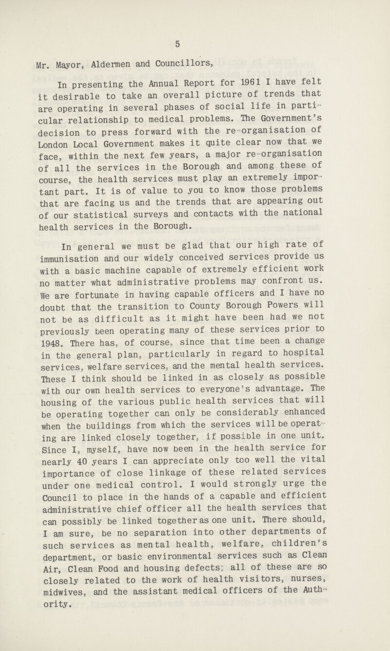 5 Mr. Mayor, Aldermen and Councillors, In presenting the Annual Report for 1961 I have felt it desirable to take an overall picture of trends that are operating in several phases of social life in parti cular relationship to medical problems. The Government's decision to press forward with the re-organisation of London Local Government makes it quite clear now that we face, within the next few years, a major re-organisation of all the services in the Borough and among these of course, the health services must play an extremely impor tant part. It is of value to you to know those problems that are facing us and the trends that are appearing out of our statistical surveys and contacts with the national health services in the Borough. In general we must be glad that our high rate of immunisation and our widely conceived services provide us with a basic machine capable of extremely efficient work no matter what administrative problems may confront us. We are fortunate in having capable officers and I have no doubt that the transition to County Borough Powers will not be as difficult as it might have been had we not previously been operating many of these services prior to 1948. There has, of course, since that time been a change in the general plan, particularly in regard to hospital services, welfare services, and the mental health services. These I think should be linked in as closely as possible with our own health services to everyone's advantage. The housing of the various public health services that will be operating together can only be considerably enhanced when the buildings from which the services will be operat ing are linked closely together, if possible in one unit. Since I, myself, have now been in the health service for nearly 40 years I can appreciate only too well the vital importance of close linkage of these related services under one medical control. I would strongly urge the Council to place in the hands of a capable and efficient administrative chief officer all the health services that can possibly be linked together as one unit. There should, I am sure, be no separation into other departments of such services as mental health, welfare, children's department, or basic environmental services such as Clean Air, Clean Pood and housing defects; all of these are so closely related to the work of health visitors, nurses, midwives, and the assistant medical officers of the Auth ority.