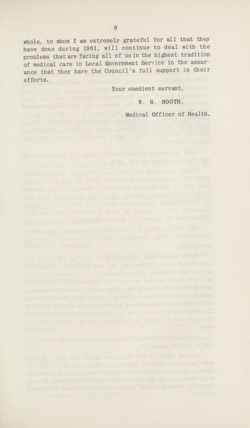 9 whole, to whom I am extremely grateful for all that they have done during 1961, will continue to deal with the problems that are facing all of us in the highest tradition of medical care in Local Government Service in the assur ance that they have the Council's full support in their efforts. Your obedient servant, W. G BOOTH. Medical Officer of Health.