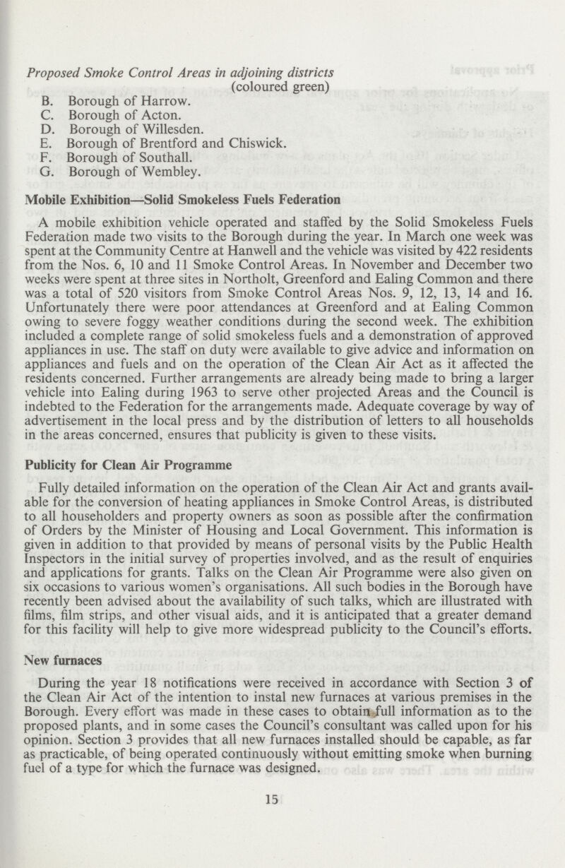 Proposed Smoke Control Areas in adjoining districts (coloured green) B. Borough of Harrow. C. Borough of Acton. D. Borough of Willesden. E. Borough of Brentford and Chiswick. F. Borough of Southall. G. Borough of Wembley. Mobile Exhibition—Solid Smokeless Fuels Federation A mobile exhibition vehicle operated and staffed by the Solid Smokeless Fuels Federation made two visits to the Borough during the year. In March one week was spent at the Community Centre at Hanwell and the vehicle was visited by 422 residents from the Nos. 6, 10 and 11 Smoke Control Areas. In November and December two weeks were spent at three sites in Northolt, Greenford and Ealing Common and there was a total of 520 visitors from Smoke Control Areas Nos. 9, 12, 13, 14 and 16. Unfortunately there were poor attendances at Greenford and at Ealing Common owing to severe foggy weather conditions during the second week. The exhibition included a complete range of solid smokeless fuels and a demonstration of approved appliances in use. The staff on duty were available to give advice and information on appliances and fuels and on the operation of the Clean Air Act as it affected the residents concerned. Further arrangements are already being made to bring a larger vehicle into Ealing during 1963 to serve other projected Areas and the Council is indebted to the Federation for the arrangements made. Adequate coverage by way of advertisement in the local press and by the distribution of letters to all households in the areas concerned, ensures that publicity is given to these visits. Publicity for Clean Air Programme Fully detailed information on the operation of the Clean Air Act and grants avail able for the conversion of heating appliances in Smoke Control Areas, is distributed to all householders and property owners as soon as possible after the confirmation of Orders by the Minister of Housing and Local Government. This information is given in addition to that provided by means of personal visits by the Public Health Inspectors in the initial survey of properties involved, and as the result of enquiries and applications for grants. Talks on the Clean Air Programme were also given on six occasions to various women's organisations. All such bodies in the Borough have recently been advised about the availability of such talks, which are illustrated with films, film strips, and other visual aids, and it is anticipated that a greater demand for this facility will help to give more widespread publicity to the Council's efforts. New furnaces During the year 18 notifications were received in accordance with Section 3 of the Clean Air Act of the intention to instal new furnaces at various premises in the Borough. Every effort was made in these cases to obtain full information as to the proposed plants, and in some cases the Council's consultant was called upon for his opinion. Section 3 provides that all new furnaces installed should be capable, as far as practicable, of being operated continuously without emitting smoke when burning fuel of a type for which the furnace was designed. 15