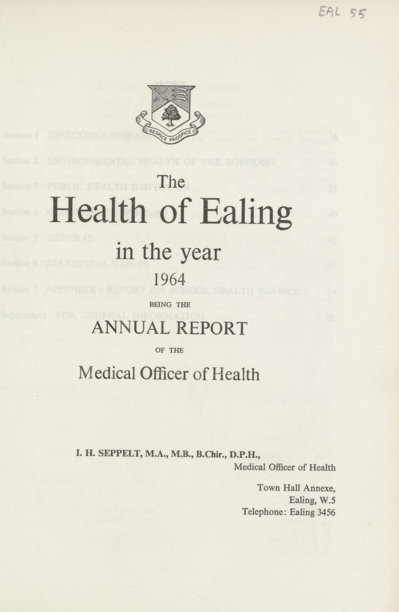 EAL 55 The Health of Ealing in the year 1964 BEING THE ANNUAL REPORT OF THE Medical Officer of Health I. H. SEPPELT, M.A., M.B., B.Chir., D.P.H., Medical Officer of Health Town Hall Annexe, Ealing, W.5 Telephone: Ealing 3456