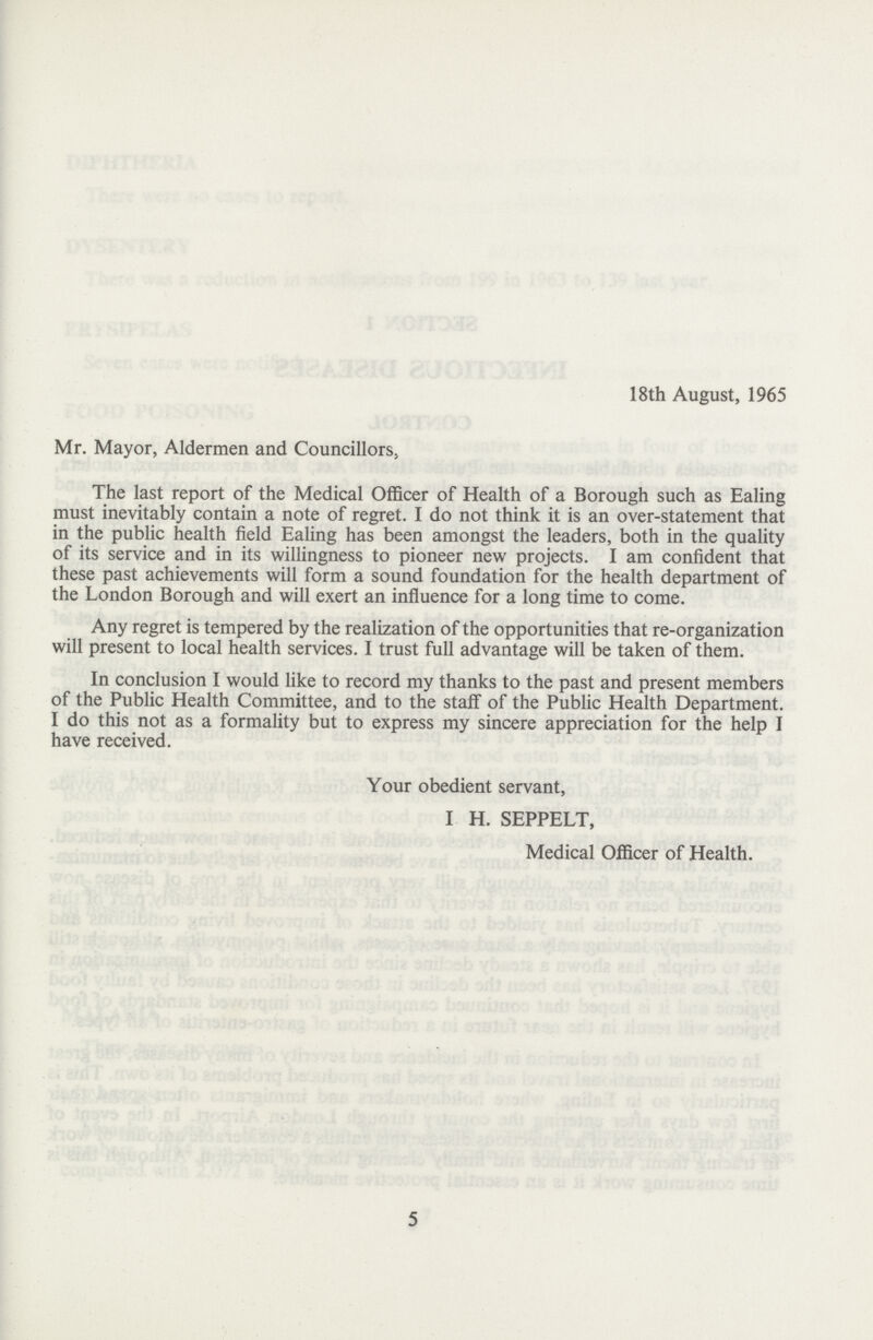 18th August, 1965 Mr. Mayor, Aldermen and Councillors, The last report of the Medical Officer of Health of a Borough such as Ealing must inevitably contain a note of regret. I do not think it is an over-statement that in the public health field Ealing has been amongst the leaders, both in the quality of its service and in its willingness to pioneer new projects. I am confident that these past achievements will form a sound foundation for the health department of the London Borough and will exert an influence for a long time to come. Any regret is tempered by the realization of the opportunities that re-organization will present to local health services. I trust full advantage will be taken of them. In conclusion I would like to record my thanks to the past and present members of the Public Health Committee, and to the staff of the Public Health Department. I do this not as a formality but to express my sincere appreciation for the help I have received. Your obedient servant, I H. SEPPELT, Medical Officer of Health. 5