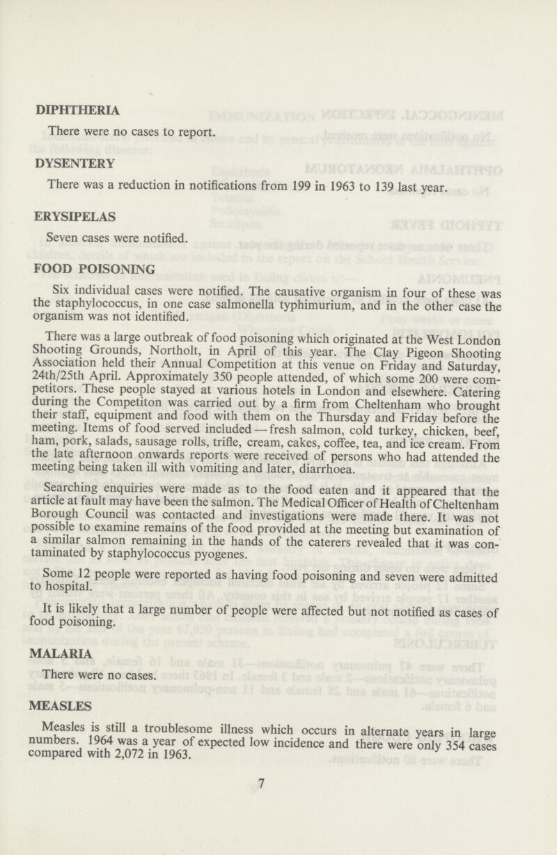 DIPHTHERIA There were no cases to report. DYSENTERY There was a reduction in notifications from 199 in 1963 to 139 last year. ERYSIPELAS Seven cases were notified. FOOD POISONING Six individual cases were notified. The causative organism in four of these was the staphylococcus, in one case salmonella typhimurium, and in the other case the organism was not identified. There was a large outbreak of food poisoning which originated at the West London Shooting Grounds, Northolt, in April of this year. The Clay Pigeon Shooting Association held their Annual Competition at this venue on Friday and Saturday, 24th/25th April. Approximately 350 people attended, of which some 200 were com petitors. These people stayed at various hotels in London and elsewhere. Catering during the Competiton was carried out by a firm from Cheltenham who brought their staff, equipment and food with them on the Thursday and Friday before the meeting. Items of food served included — fresh salmon, cold turkey, chicken, beef, ham, pork, salads, sausage rolls, trifle, cream, cakes, coffee, tea, and ice cream. From the late afternoon onwards reports were received of persons who had attended the meeting being taken ill with vomiting and later, diarrhoea. Searching enquiries were made as to the food eaten and it appeared that the article at fault may have been the salmon. The Medical Officer of Health of Cheltenham Borough Council was contacted and investigations were made there. It was not possible to examine remains of the food provided at the meeting but examination of a similar salmon remaining in the hands of the caterers revealed that it was con taminated by staphylococcus pyogenes. Some 12 people were reported as having food poisoning and seven were admitted to hospital. It is likely that a large number of people were affected but not notified as cases of food poisoning. MALARIA There were no cases. MEASLES Measles is still a troublesome illness which occurs in alternate years in large numbers. 1964 was a year of expected low incidence and there were only 354 cases compared with 2,072 in 1963. 7