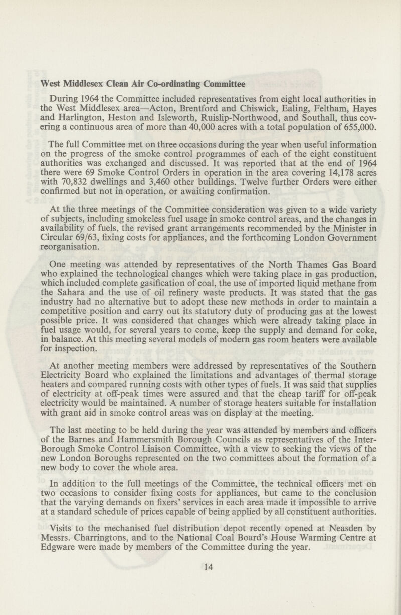 West Middlesex Clean Air Co-ordinating Committee During 1964 the Committee included representatives from eight local authorities in the West Middlesex area—Acton, Brentford and Chiswick, Ealing, Feltham, Hayes and Harlington, Heston and Isleworth, Ruislip-Northwood, and Southall, thus cov ering a continuous area of more than 40,000 acres with a total population of 655,000. The full Committee met on three occasions during the year when useful information on the progress of the smoke control programmes of each of the eight constituent authorities was exchanged and discussed. It was reported that at the end of 1964 there were 69 Smoke Control Orders in operation in the area covering 14,178 acres with 70,832 dwellings and 3,460 other buildings. Twelve further Orders were either confirmed but not in operation, or awaiting confirmation. At the three meetings of the Committee consideration was given to a wide variety of subjects, including smokeless fuel usage in smoke control areas, and the changes in availability of fuels, the revised grant arrangements recommended by the Minister in Circular 69/63, fixing costs for appliances, and the forthcoming London Government reorganisation. One meeting was attended by representatives of the North Thames Gas Board who explained the technological changes which were taking place in gas production, which included complete gasification of coal, the use of imported liquid methane from the Sahara and the use of oil refinery waste products. It was stated that the gas industry had no alternative but to adopt these new methods in order to maintain a competitive position and carry out its statutory duty of producing gas at the lowest possible price. It was considered that changes which were already taking place in fuel usage would, for several years to come, keep the supply and demand for coke, in balance. At this meeting several models of modern gas room heaters were available for inspection. At another meeting members were addressed by representatives of the Southern Electricity Board who explained the limitations and advantages of thermal storage heaters and compared running costs with other types of fuels. It was said that supplies of electricity at off-peak times were assured and that the cheap tariff for off-peak electricity would be maintained. A number of storage heaters suitable for installation with grant aid in smoke control areas was on display at the meeting. The last meeting to be held during the year was attended by members and officers of the Barnes and Hammersmith Borough Councils as representatives of the Inter Borough Smoke Control Liaison Committee, with a view to seeking the views of the new London Boroughs represented on the two committees about the formation of a new body to cover the whole area. In addition to the full meetings of the Committee, the technical officers met on two occasions to consider fixing costs for appliances, but came to the conclusion that the varying demands on fixers' services in each area made it impossible to arrive at a standard schedule of prices capable of being applied by all constituent authorities. Visits to the mechanised fuel distribution depot recently opened at Neasden by Messrs. Charringtons, and to the National Coal Board's House Warming Centre at Edgware were made by members of the Committee during the year. 14