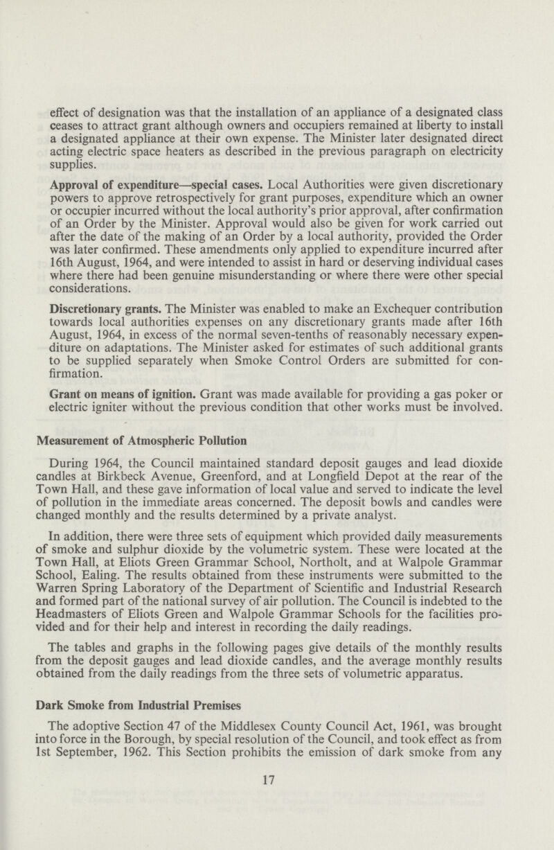 effect of designation was that the installation of an appliance of a designated class ceases to attract grant although owners and occupiers remained at liberty to install a designated appliance at their own expense. The Minister later designated direct acting electric space heaters as described in the previous paragraph on electricity supplies. Approval of expenditure—special cases. Local Authorities were given discretionary powers to approve retrospectively for grant purposes, expenditure which an owner or occupier incurred without the local authority's prior approval, after confirmation of an Order by the Minister. Approval would also be given for work carried out after the date of the making of an Order by a local authority, provided the Order was later confirmed. These amendments only applied to expenditure incurred after 16th August, 1964, and were intended to assist in hard or deserving individual cases where there had been genuine misunderstanding or where there were other special considerations. Discretionary grants. The Minister was enabled to make an Exchequer contribution towards local authorities expenses on any discretionary grants made after 16th August, 1964, in excess of the normal seven-tenths of reasonably necessary expen diture on adaptations. The Minister asked for estimates of such additional grants to be supplied separately when Smoke Control Orders are submitted for con firmation. Grant on means of ignition. Grant was made available for providing a gas poker or electric igniter without the previous condition that other works must be involved. Measurement of Atmospheric Pollution During 1964, the Council maintained standard deposit gauges and lead dioxide candles at Birkbeck Avenue, Greenford, and at Longfield Depot at the rear of the Town Hall, and these gave information of local value and served to indicate the level of pollution in the immediate areas concerned. The deposit bowls and candles were changed monthly and the results determined by a private analyst. In addition, there were three sets of equipment which provided daily measurements of smoke and sulphur dioxide by the volumetric system. These were located at the Town Hall, at Eliots Green Grammar School, Northolt, and at Walpole Grammar School, Ealing. The results obtained from these instruments were submitted to the Warren Spring Laboratory of the Department of Scientific and Industrial Research and formed part of the national survey of air pollution. The Council is indebted to the Headmasters of Eliots Green and Walpole Grammar Schools for the facilities pro vided and for their help and interest in recording the daily readings. The tables and graphs in the following pages give details of the monthly results from the deposit gauges and lead dioxide candles, and the average monthly results obtained from the daily readings from the three sets of volumetric apparatus. Dark Smoke from Industrial Premises The adoptive Section 47 of the Middlesex County Council Act, 1961, was brought into force in the Borough, by special resolution of the Council, and took effect as from 1st September, 1962. This Section prohibits the emission of dark smoke from any 17
