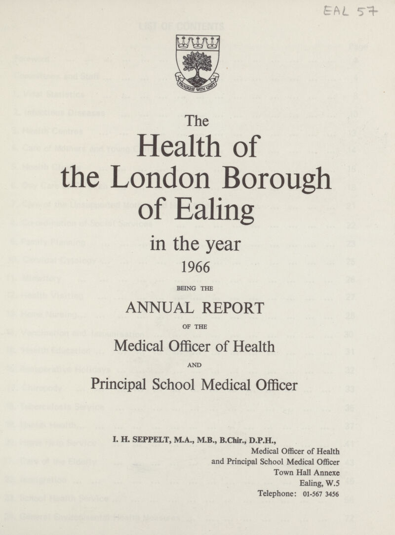 EAL 57 The Health of the London Borough of Ealing in the year 1966 BEING THE ANNUAL REPORT OF THE Medical Officer of Health AND Principal School Medical Officer I. H. SEPPELT, M.A., M.B., B.Chir., D.P.H., Medical Officer of Health and Principal School Medical Officer Town Hall Annexe Ealing, W.5 Telephone: 01-567 3456