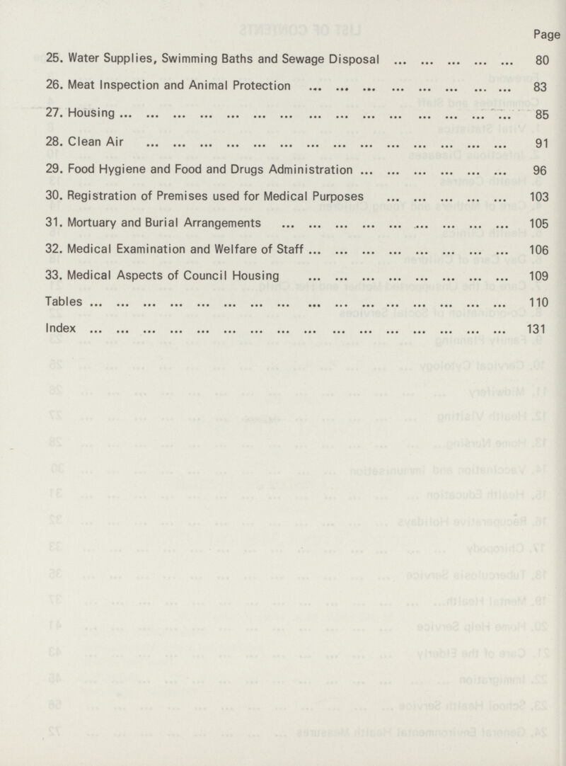 Page 25. Water Supplies, Swimming Baths and Sewage Disposal 80 26. Meat Inspection and Animal Protection 83 27. Housing 85 28. Clean Air 91 29. Food Hygiene and Food and Drugs Administration 96 30. Registration of Premises used for Medical Purposes 103 31. Mortuary and Burial Arrangements 105 32. Medical Examination and Welfare of Staff 106 33. Medical Aspects of Council Housing 109 Tables 110 Index 131