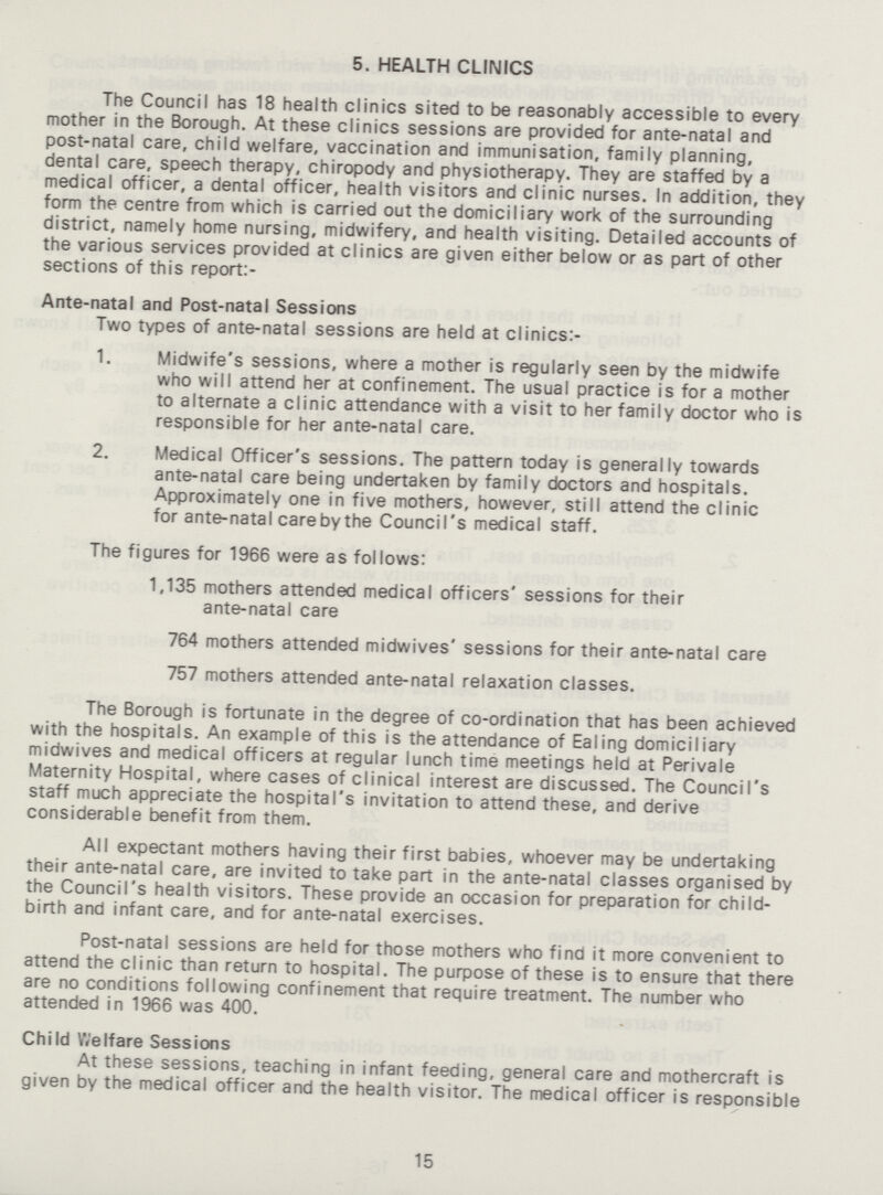 5. HEALTH CLINICS The Council has 18 health clinics sited to be reasonably accessible to every mother in the Borough. At these clinics sessions are provided for ante-natal and post-natal care, child welfare, vaccination and immunisation, family planning, dental care, speech therapy, chiropody and physiotherapy. They are staffed by a medical officer, a dental officer, health visitors and clinic nurses. In addition, they form the centre from which is carried out the domiciliary work of the surrounding district, namely home nursing, midwifery, and health visiting. Detailed accounts of the various services provided at clinics are given either below or as part of other sections of this report:- Ante-natal and Post-natal Sessions Two types of ante-natal sessions are held at clinics:- 1. Midwife's sessions, where a mother is regularly seen by the midwife who will attend her at confinement. The usual practice is for a mother to alternate a clinic attendance with a visit to her family doctor who is responsible for her ante-natal care. 2. Medical Officer's sessions. The pattern today is generally towards ante-natal care being undertaken by family doctors and hospitals. Approximately one in five mothers, however, still attend the clinic for ante-natal care by the Council's medical staff. The figures for 1966 were as follows: 1,135 mothers attended medical officers' sessions for their ante-natal care 764 mothers attended midwives' sessions for their ante-natal care 757 mothers attended ante-natal relaxation classes. The Borough is fortunate in the degree of co-ordination that has been achieved with the hospitals. An example of this is the attendance of Ealing domiciliary midwives and medical officers at regular lunch time meetings held at Perivale Maternity Hospital, where cases of clinical interest are discussed. The Council's staff much appreciate the hospital's invitation to attend these, and derive considerable benefit from them. All expectant mothers having their first babies, whoever may be undertaking their ante-natal care, are invited to take part in the ante-natal classes organised by the Council's health visitors. These provide an occasion for preparation for child birth and infant care, and for ante-natal exercises. Post-natal sessions are held for those mothers who find it more convenient to attend the clinic than return to hospital. The purpose of these is to ensure that there are no conditions following confinement that require treatment. The number who attended in 1966 was 400. Child Welfare Sessions At these sessions, teaching in infant feeding, general care and mothercraft is given by the medical officer and the health visitor. The medical officer is responsible 15