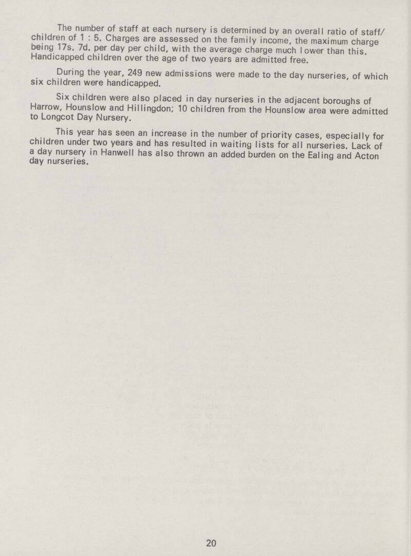 The number of staff at each nursery is determined by an overall ratio of staff/ children of 1 : 5. Charges are assessed on the family income, the maximum charge being 17s. 7d. per day per child, with the average charge much lower than this. Handicapped children over the age of two years are admitted free. During the year, 249 new admissions were made to the day nurseries, of which six children were handicapped. Six children were also placed in day nurseries in the adjacent boroughs of Harrow, Hounslow and Hillingdon; 10 children from the Hounslow area were admitted to Longcot Day Nursery. This year has seen an increase in the number of priority cases, especially for children under two years and has resulted in waiting lists for all nurseries. Lack of a day nursery in Hanwell has also thrown an added burden on the Ealing and Acton day nurseries. 20