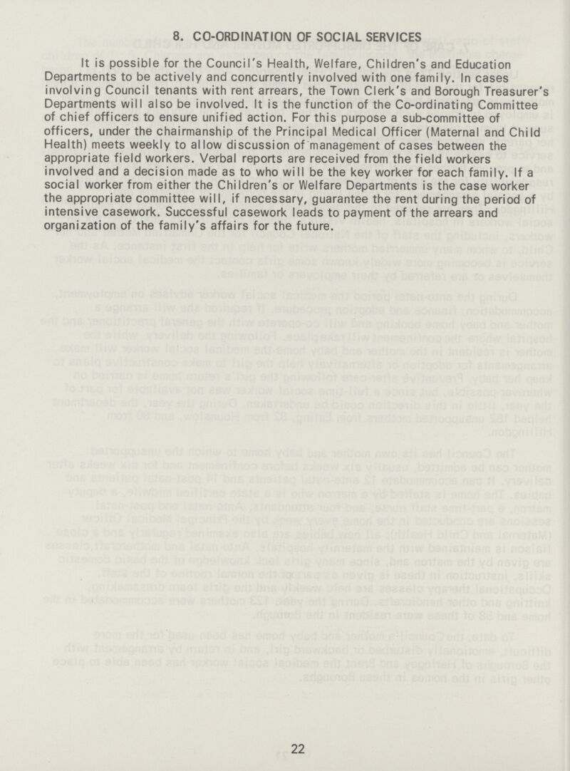 8. CO-ORDINATION OF SOCIAL SERVICES It is possible for the Council's Health, Welfare, Children's and Education Departments to be actively and concurrently involved with one family. In cases involving Council tenants with rent arrears, the Town Clerk's and Borough Treasurer's Departments will also be involved. It is the function of the Co-ordinating Committee of chief officers to ensure unified action. For this purpose a sub-committee of officers, under the chairmanship of the Principal Medical Officer (Maternal and Child Health) meets weekly to allow discussion of management of cases between the appropriate field workers. Verbal reports are received from the field workers involved and a decision made as to who will be the key worker for each family. If a social worker from either the Children's or Welfare Departments is the case worker the appropriate committee will, if necessary, guarantee the rent during the period of intensive casework. Successful casework leads to payment of the arrears and organization of the family's affairs for the future. 22