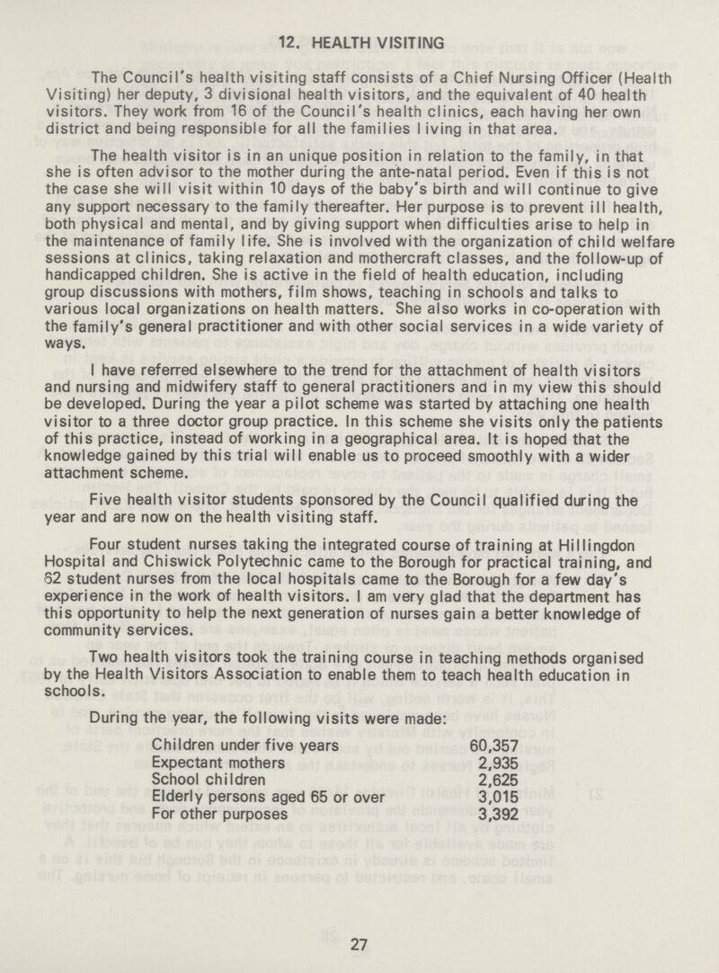 12. HEALTH VISITING The Council's health visiting staff consists of a Chief Nursing Officer (Health Visiting) her deputy, 3 divisional health visitors, and the equivalent of 40 health visitors. They work from 16 of the Council's health clinics, each having her own district and being responsible for all the families Iiving in that area. The health visitor is in an unique position in relation to the family, in that she is often advisor to the mother during the ante-natal period. Even if this is not the case she will visit within 10 days of the baby's birth and will continue to give any support necessary to the family thereafter. Her purpose is to prevent ill health, both physical and mental, and by giving support when difficulties arise to help in the maintenance of family life. She is involved with the organization of child welfare sessions at clinics, taking relaxation and mothercraft classes, and the follow-up of handicapped children. She is active in the field of health education, including group discussions with mothers, film shows, teaching in schools and talks to various local organizations on health matters. She also works in co-operation with the family's general practitioner and with other social services in a wide variety of ways. I have referred elsewhere to the trend for the attachment of health visitors and nursing and midwifery staff to general practitioners and in my view this should be developed. During the year a pilot scheme was started by attaching one health visitor to a three doctor group practice. In this scheme she visits only the patients of this practice, instead of working in a geographical area. It is hoped that the knowledge gained by this trial will enable us to proceed smoothly with a wider attachment scheme. Five health visitor students sponsored by the Council qualified during the year and are now on the health visiting staff. Four student nurses taking the integrated course of training at Hillingdon Hospital and Chiswick Polytechnic came to the Borough for practical training, and 62 student nurses from the local hospitals came to the Borough for a few day's experience in the work of health visitors. I am very glad that the department has this opportunity to help the next generation of nurses gain a better knowledge of community services. Two health visitors took the training course in teaching methods organised by the Health Visitors Association to enable them to teach health education in schools. During the year, the following visits were made: Children under five years 60,357 Expectant mothers 2,935 School children 2,625 Elderly persons aged 65 or over 3,015 For other purposes 3,392 27