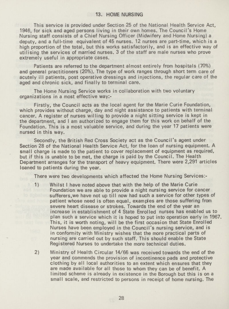 13. HOME NURSING This service is provided under Section 25 of the National Health Service Act, 1946, for sick and aged persons living in their own homes. The Council's Home Nursing staff consists of a Chief Nursing Officer (Midwifery and Home Nursing) a deputy, and a full-time equivalent of 45 nurses. 12 nurses are part-time, which is a high proportion of the total, but this works satisfactorily, and is an effective way of utilising the services of married nurses. 3 of the staff are male nurses who prove extremely useful in appropriate cases. Patients are referred to the department almost entirely from hospitals (70%) and general practitioners (20%). The type of work ranges through short term care of acutely ill patients, post operative dressings and injections, the regular care of the aged and chronic sick, and finally to terminal care. The Home Nursing Service works in collaboration with two voluntary organizations in a most effective way:- Firstly, the Council acts as the local agent for the Marie Curie Foundation, which provides without charge, day and night assistance to patients with terminal cancer. A register of nurses willing to provide a night sitting service is kept in the department, and I am authorized to engage them for this work on behalf of the Foundation. This is a most valuable service, and during the year 17 patients were nursed in this way. Secondly, the British Red Cross Society act as the Council's agent under Section 28 of the National Health Service Act, for the loan of nursing equipment. A small charge is made to the patient to cover replacement of equipment as required, but if this is unable to be met, the charge is paid by the Council. The Health Department arranges for the transport of heavy equipment. There were 2,291 articles loaned to patients during the year. There were two developments which affected the Home Nursing Services:- 1) Whilst I have noted above that with the help of the Marie Curie Foundation we are able to provide a night nursing service for cancer sufferers,we have not up till now had such a service for other types of patient whose need is often equal, examples are those suffering from severe heart disease or strokes. Towards the end of the year an increase in establishment of 4 State Enrolled nurses has enabled us to plan such a service which it is hoped to put into operation early in 1967. This, it is worth noting, will be the first occasion that State Enrolled Nurses have been employed in the Council's nursing service, and is in conformity with Ministry wishes that the more practical parts of nursing are carried out by such staff. This should enable the State Registered Nurses to undertake the more technical duties. 2) Ministry of Health Circular 14/66 was received towards the end of the year and commends the provision of incontinence pads and protective clothing by all local authorities to an extent which ensures that they are made available for all those to whom they can be of benefit. A limited scheme is already in existence in the Borough but this is on a small scale, and restricted to persons in receipt of home nursing. The 28