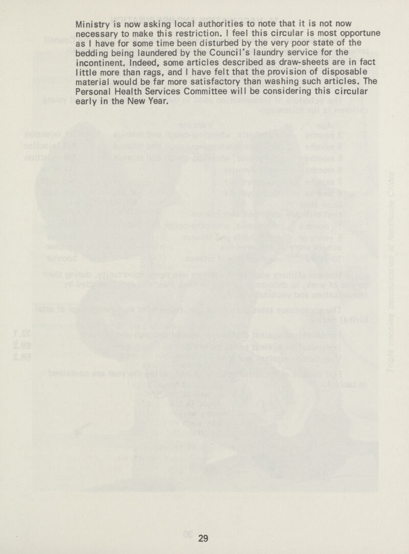 Ministry is now asking local authorities to note that it is not now necessary to make this restriction. I feel this circular is most opportune as I have for some time been disturbed by the very poor state of the bedding being laundered by the Council's laundry service for the incontinent. Indeed, some articles described as draw-sheets are in fact little more than rags, and I have felt that the provision of disposable material would be far more satisfactory than washing such articles. The Personal Health Services Committee will be considering this circular early in the New Year. 29