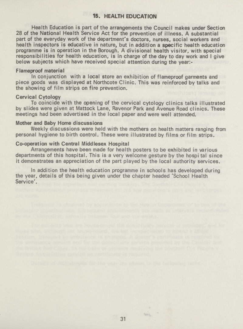 15. HEALTH EDUCATION Health Education is part of the arrangements the Council makes under Section 28 of the National Health Service Act for the prevention of illness. A substantial part of the everyday work of the department's doctors, nurses, social workers and health inspectors is educative in nature, but in addition a specific health education programme is in operation in the Borough. A divisional health visitor, with special responsibilities for health education, is in charge of the day to day work and I give below subjects which have received special attention during the year- Flameproof material In conjunction with a local store an exhibition of flameproof garments and piece goods was displayed at Northcote Clinic. This was reinforced by talks and the showing of film strips on fire prevention. Cervical Cytology To coincide with the opening of the cervical cytology clinics talks illustrated by slides were given at Mattock Lane, Ravenor Park and Avenue Road clinics. These meetings had been advertised in the local paper and were well attended. Mother and Baby Home discussions Weekly discussions were held with the mothers on health matters ranging from personal hygiene to birth control. These were illustrated by films or film strips. Co-operation with Central Middlesex Hospital Arrangements have been made for health posters to be exhibited in various departments of this hospital. This is a very welcome gesture by the hospi tal since it demonstrates an appreciation of the part played by the local authority services. In addition the health education programme in schools has developed during the year, details of this being given under the chapter headed 'School Health Service'. 31