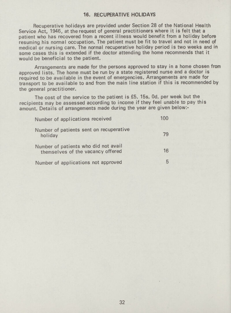 16. RECUPERATIVE HOLIDAYS Recuperative holidays are provided under Section 28 of the National Health Service Act, 1946, at the request of general practitioners where it is felt that a patient who has recovered from a recent illness would benefit from a holiday before resuming his normal occupation. The patient must be fit to travel and not in need of medical or nursing care. The normal recuperative holiday period is two weeks and in some cases this is extended if the doctor attending the home recommends that it would be beneficial to the patient. Arrangements are made for the persons approved to stay in a home chosen from approved lists. The home must be run by a state registered nurse and a doctor is required to be available in the event of emergencies. Arrangements are made for transport to be available to and from the main line station if this is recommended by the general practitioner. The cost of the service to the patient is £5. 15s. Od. per week but the recipients may be assessed according to income if they feel unable to pay this amount. Details of arrangements made during the year are given below:- Number of applications received 100 Number of patients sent on recuperative holiday 79 Number of patients who did not avail themselves of the vacancy offered 16 Number of applications not approved 5 32