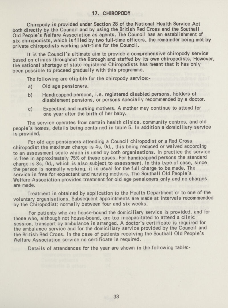 17. CHIROPODY Chiropody is provided under Section 28 of the National Health Service Act both directly by the Council and by using the British Red Cross and the Southall Old People's Welfare Association as agents. The Council has an establishment of six chiropodists, which is filled by two full-time officers, the remainder being met by private chiropodists working part-time for the Council. It is the Council's ultimate aim to provide a comprehensive chiropody service based on clinics throughout the Borough and staffed by its own chiropodists. However, the national shortage of state registered Chiropodists has meant that it has only been possible to proceed gradually with this programme. The following are eligible for the chiropody service:- a) Old age pensioners. b) Handicapped persons, i.e. registered disabled persons, holders of disablement pensions, or persons specially recommended by a doctor. c) Expectant and nursing mothers. A mother may continue to attend for one year after the birth of her baby. The service operates from certain health clinics, community centres, and old people's homes, details being contained in table 5. In addition a domiciliary service is provided. For old age pensioners attending a Council chiropodist or a Red Cross chiropodist the maximum charge is 4s. 0d., this being reduced or waived according to an assessment scale which is used by both organisations. In practice the service is free in approximately 75% of these cases. For handicapped persons the standard charge is 8s. 0d., which is also subject to assessment. In this type of case, since the person is normally working, it is usual for the full charge to be made. The service is free for expectant and nursing mothers. The Southall Old People's Welfare Association provides treatment for old age pensioners only and no charges are made. Treatment is obtained by application to the Health Department or to one of the voluntary organisations. Subsequent appointments are made at intervals recommended by the Chiropodist; normally between four and six weeks. For patients who are house-bound the domiciliary service is provided, and for those who, although not house-bound, are too incapacitated to attend a clinic session, transport by ambulance is arranged. A doctor's certificate is required for the ambulance service and for the domiciliary service provided by the Council and the British Red Cross. In the case of patients receiving the Southall Old People's Welfare Association service no certificate is required. Details of attendances for the year are shown in the following table:- 33