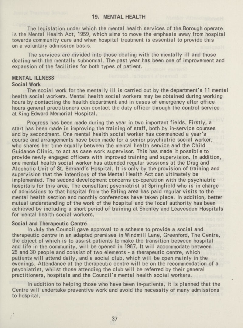 19. MENTAL HEALTH The legislation under which the mental health services of the Borough operate is the Mental Health Act, 1959, which aims to move the emphasis away from hospital towards community care and when hospital treatment is essential to provide this on a voluntary admission basis. The services are divided into those dealing with the mentally ill and those dealing with the mentally subnormal. The past year has been one of improvement and expansion of the facilities for both types of patient. MENTAL ILLNESS Social Work The social work for the mentally ill is carried out by the department's 11 mental health social workers. Mental health social workers may be obtained during working hours by contacting the health department and in cases of emergency after office hours general practitioners can contact the duty officer through the control service at King Edward Memorial Hospital. Progress has been made during the year in two important fields. Firstly, a start has been made in improving the training of staff, both by in-service courses and by secondment. One mental health social worker has commenced a year's course and arrangements have been made for a senior psychiatric social worker, who shares her time equally between the mental health service and the Child Guidance Clinic, to act as case work supervisor. This has made it possibl e to provide newly engaged officers with improved training and supervision. In addition, one mental health social worker has attended regular sessions at the Drug and Alcoholic Unit of St. Bernard's Hospital. It is only by the provision of training and supervision that the intentions of the Mental Health Act can ultimately be implemented. The second development concerns co-operation with the psychiatric hospitals for this area. The consultant psychiatrist at Springfield who is in charge of admissions to that hospital from the Ealing area has paid regular visits to the mental health section and monthly conferences have taken place. In addition, better mutual understanding of the work of the hospital and the local authority has been achieved by including a short period of training at Shenley and Leavesden Hospitals for mental health social workers. Social and Therapeutic Centre In July the Council gave approval to a scheme to provide a social and therapeutic centre in an adapted premises in Windmill Lane, Greenford, The Centre, the object of which is to assist patients to make the transition between hospital and life in the community, will be opened in 1967. It will accommodate between 25 and 30 people and consist of two elements - a therapeutic centre, which patients will attend daily, and a social club, which will be open mainly in the evenings. Attendance at the therapeutic centre will be on the recommendation of a psychiatrist, whilst those attending the club will be referred by their general practitioners, hospitals and the Council's mental health social workers. In addition to helping those who have been in-patients, it is planned that the Centre will undertake preventive work and avoid the necessity of many admissions to hospital. 37