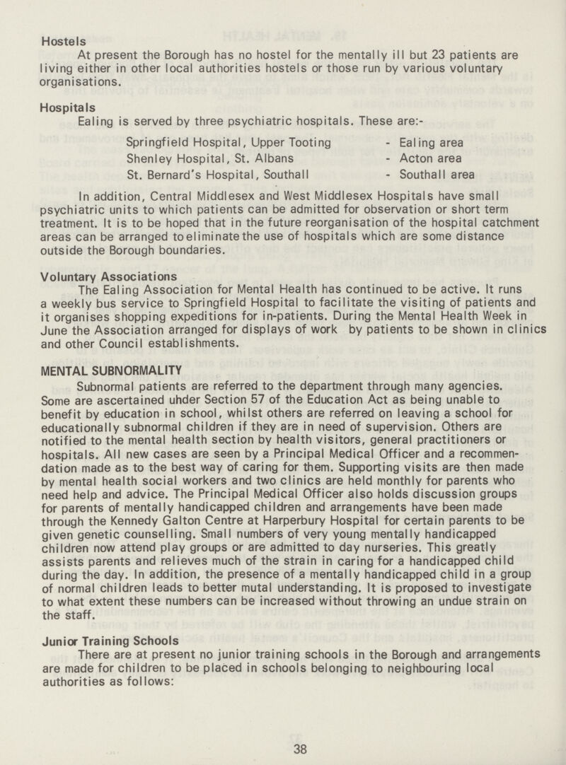 Hostels At present the Borough has no hostel for the mentally ill but 23 patients are living either in other local authorities hostels or those run by various voluntary organisations. Hospitals Ealing is served by three psychiatric hospitals. These are:- Springfield Hospital, Upper Tooting - Ealing area Shenley Hospital, St. Albans - Acton area St. Bernard's Hospital, Southall - Southall area In addition, Central Middlesex and West Middlesex Hospitals have small psychiatric units to which patients can be admitted for observation or short term treatment. It is to be hoped that in the future reorganisation of the hospital catchment areas can be arranged toeliminatethe use of hospitals which are some distance outside the Borough boundaries. Voluntary Associations The Ealing Association for Mental Health has continued to be active. It runs a weekly bus service to Springfield Hospital to facilitate the visiting of patients and it organises shopping expeditions for in-patients. During the Mental Health Week in June the Association arranged for displays of work by patients to be shown in clinici and other Council establishments. MENTAL SUBNORMALITY Subnormal patients are referred to the department through many agencies. Some are ascertained uhder Section 57 of the Education Act as being unable to benefit by education in school, whilst others are referred on leaving a school for educationally subnormal children if they are in need of supervision. Others are notified to the mental health section by health visitors, general practitioners or hospitals. All new cases are seen by a Principal Medical Officer and a recommen dation made as to the best way of caring for them. Supporting visits are then made by mental health social workers and two clinics are held monthly for parents who need help and advice. The Principal Medical Officer also holds discussion groups for parents of mentally handicapped children and arrangements have been made through the Kennedy Galton Centre at Harperbury Hospital for certain parents to be given genetic counselling. Small numbers of very young mentally handicapped children now attend play groups or are admitted to day nurseries. This greatly assists parents and relieves much of the strain in caring for a handicapped child during the day. In addition, the presence of a mentally handicapped child in a group of normal children leads to better mutal understanding. It is proposed to investigate to what extent these numbers can be increased without throwing an undue strain on the staff. Junior Training Schools There are at present no junior training schools in the Borough and arrangements are made for children to be placed in schools belonging to neighbouring local authorities as follows: 38
