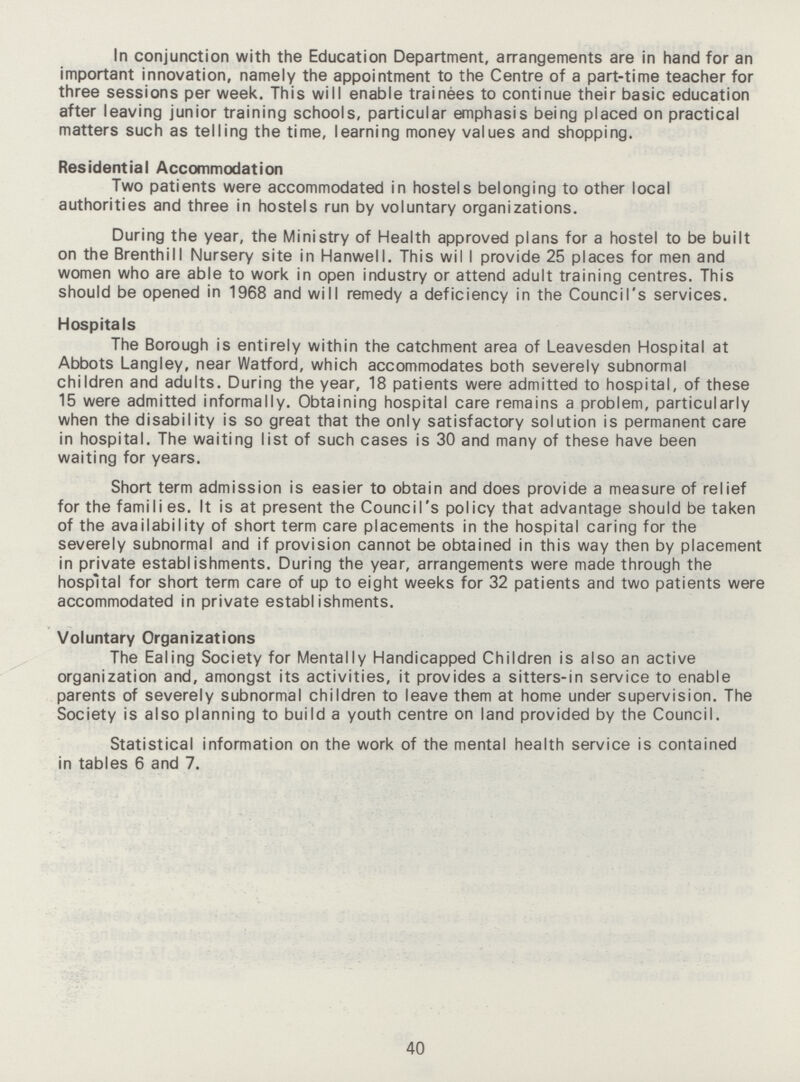 In conjunction with the Education Department, arrangements are in hand for an important innovation, namely the appointment to the Centre of a part-time teacher for three sessions per week. This will enable trainees to continue their basic education after leaving junior training schools, particular emphasis being placed on practical matters such as telling the time, learning money values and shopping. Residential Accommodation Two patients were accommodated in hostels belonging to other local authorities and three in hostels run by voluntary organizations. During the year, the Ministry of Health approved plans for a hostel to be built on the Brenthill Nursery site in Hanwell. This wil I provide 25 places for men and women who are able to work in open industry or attend adult training centres. This should be opened in 1968 and will remedy a deficiency in the Council's services. Hospitals The Borough is entirely within the catchment area of Leavesden Hospital at Abbots Langley, near Watford, which accommodates both severely subnormal children and adults. During the year, 18 patients were admitted to hospital, of these 15 were admitted informally. Obtaining hospital care remains a problem, particularly when the disability is so great that the only satisfactory solution is permanent care in hospital. The waiting list of such cases is 30 and many of these have been waiting for years. Short term admission is easier to obtain and does provide a measure of relief for the famili es. It is at present the Council's policy that advantage should be taken of the availability of short term care placements in the hospital caring for the severely subnormal and if provision cannot be obtained in this way then by placement in private establishments. During the year, arrangements were made through the hospital for short term care of up to eight weeks for 32 patients and two patients were accommodated in private establishments. Voluntary Organizations The Ealing Society for Mentally Handicapped Children is also an active organization and, amongst its activities, it provides a sitters-in service to enable parents of severely subnormal children to leave them at home under supervision. The Society is also planning to build a youth centre on land provided by the Council. Statistical information on the work of the mental health service is contained in tables 6 and 7. 40