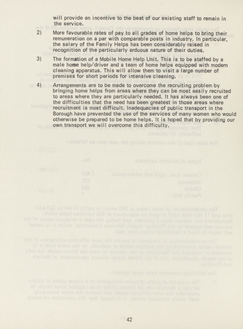 will provide an incentive to the best of our existing staff to remain in the service. 2) More favourable rates of pay to all grades of home helps to bring their remuneration on a par with comparable posts in industry. In particular, the salary of the Family Helps has been considerably raised in recognition of the particularly arduous nature of their duties. 3) The formation of a Mobile Home Help Unit. This is to be staffed by a male home help/driver and a team of home helps equipped with modern cleaning apparatus. This will allow them to visit a large number of premises for short periods for intensive cleaning. 4) Arrangements are to be made to overcome the recruiting problem by bringing home helps from areas where they can be most easily recruited to areas where they are particularly needed. It has always been one of the difficulties that the need has been greatest in those areas where recruitment is most difficult. Inadequacies of public transport in the Borough have prevented the use of the services of many women who would otherwise be prepared to be home helps. It is hoped that by providing our own transport we will overcome this difficulty. 42