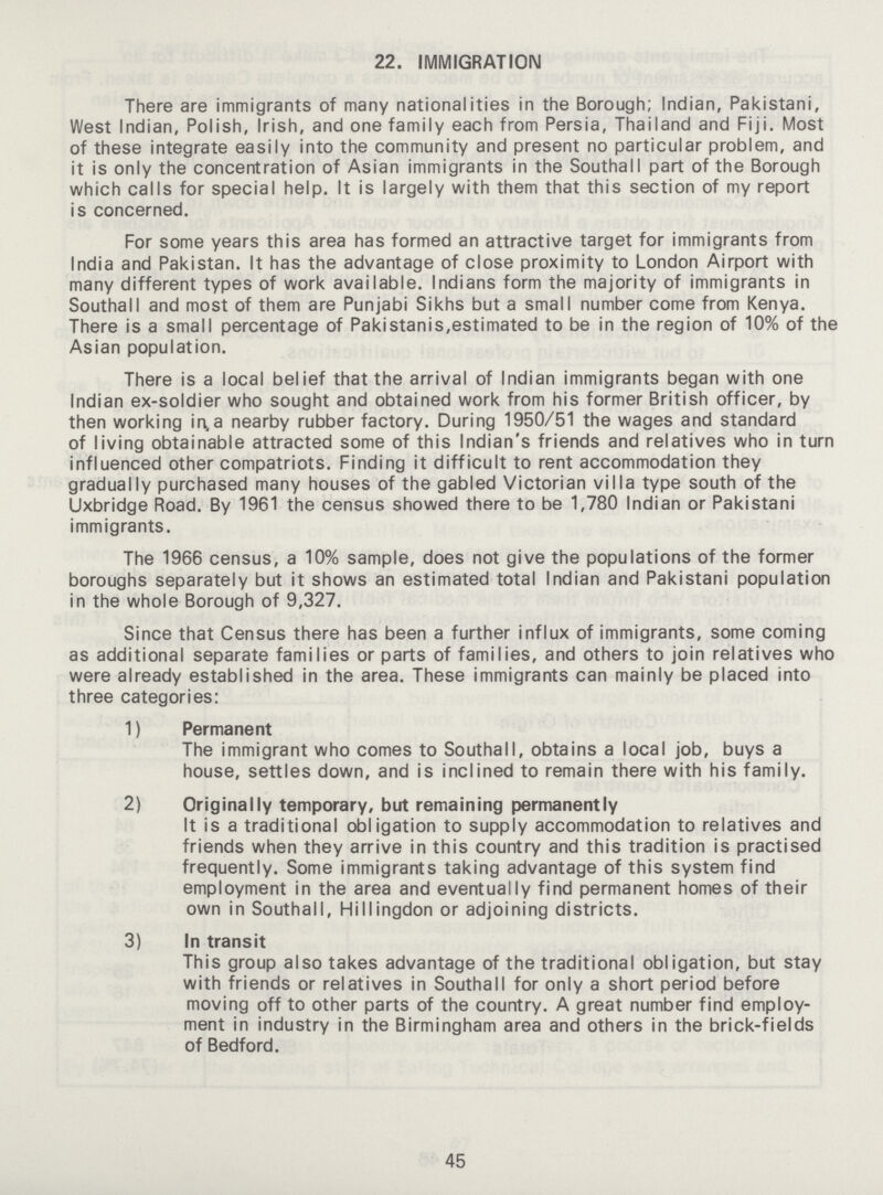 22. IMMIGRATION There are immigrants of many nationalities in the Borough; Indian, Pakistani, West Indian, Polish, Irish, and one family each from Persia, Thailand and Fiji. Most of these integrate easily into the community and present no particular problem, and it is only the concentration of Asian immigrants in the Southall part of the Borough which calls for special help. It is largely with them that this section of my report is concerned. For some years this area has formed an attractive target for immigrants from India and Pakistan. It has the advantage of close proximity to London Airport with many different types of work available. Indians form the majority of immigrants in Southall and most of them are Punjabi Sikhs but a small number come from Kenya. There is a small percentage of Pakistanis,estimated to be in the region of 10% of the Asian population. There is a local belief that the arrival of Indian immigrants began with one Indian ex-soldier who sought and obtained work from his former British officer, by then working in,a nearby rubber factory. During 1950/51 the wages and standard of living obtainable attracted some of this Indian's friends and relatives who in turn influenced other compatriots. Finding it difficult to rent accommodation they gradually purchased many houses of the gabled Victorian villa type south of the Uxbridge Road. By 1961 the census showed there to be 1,780 Indian or Pakistani immigrants. The 1966 census, a 10% sample, does not give the populations of the former boroughs separately but it shows an estimated total Indian and Pakistani population in the whole Borough of 9,327. Since that Census there has been a further influx of immigrants, some coming as additional separate families or parts of families, and others to join relatives who were already established in the area. These immigrants can mainly be placed into three categories: 1) Permanent The immigrant who comes to Southall, obtains a local job, buys a house, settles down, and is inclined to remain there with his family. 2) Originally temporary, but remaining permanently It is a traditional obligation to supply accommodation to relatives and friends when they arrive in this country and this tradition is practised frequently. Some immigrants taking advantage of this system find employment in the area and eventually find permanent homes of their own in Southall, Hill ingdon or adjoining districts. 3) In transit This group also takes advantage of the traditional obligation, but stay with friends or relatives in Southall for only a short period before moving off to other parts of the country. A great number find employ ment in industry in the Birmingham area and others in the brick-fields of Bedford. 45