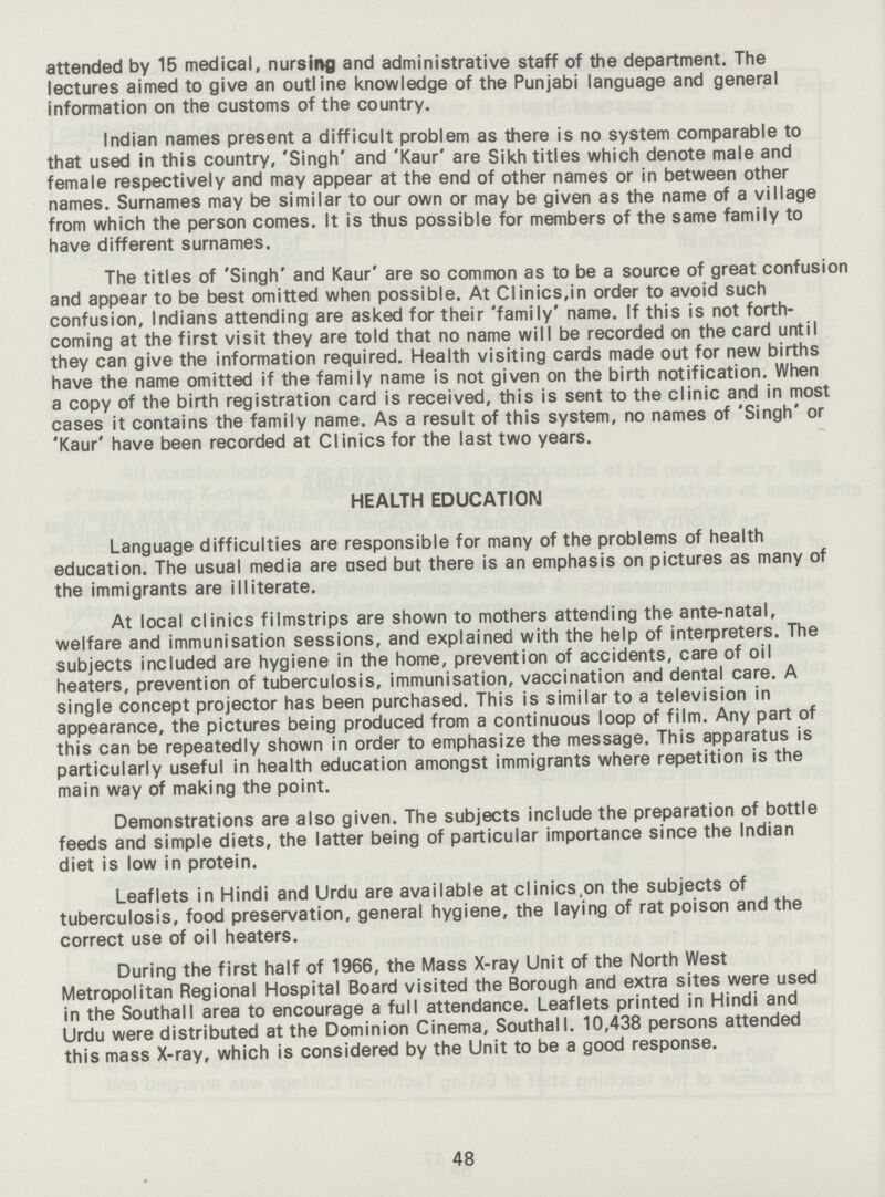 attended by 15 medical, nursing and administrative staff of the department. The lectures aimed to give an outline knowledge of the Punjabi language and general information on the customs of the country. Indian names present a difficult problem as there is no system comparable to that used in this country, 'Singh' and 'Kaur' are Sikh titles which denote male and female respectively and may appear at the end of other names or in between other names. Surnames may be similar to our own or may be given as the name of a village from which the person comes. It is thus possible for members of the same family to have different surnames. The titles of 'Singh' and Kaur' are so common as to be a source of great confusion and appear to be best omitted when possible. At Clinics,in order to avoid such confusion, Indians attending are asked for their 'family' name. If this is not forth coming at the first visit they are told that no name will be recorded on the card until they can give the information required. Health visiting cards made out for new births have the name omitted if the family name is not given on the birth notification. When a copy of the birth registration card is received, this is sent to the clinic and in most cases it contains the family name. As a result of this system, no names of 'Singh' or 'Kaur' have been recorded at Clinics for the last two years. HEALTH EDUCATION Language difficulties are responsible for many of the problems of health education. The usual media are ased but there is an emphasis on pictures as many of the immigrants are illiterate. At local clinics filmstrips are shown to mothers attending the ante-natal, welfare and immunisation sessions, and explained with the help of interpreters. The subjects included are hygiene in the home, prevention of accidents, care of oil heaters, prevention of tuberculosis, immunisation, vaccination and dental care. A single concept projector has been purchased. This is similar to a television in appearance, the pictures being produced from a continuous loop of film. Any part of this can be repeatedly shown in order to emphasize the message. This apparatus is particularly useful in health education amongst immigrants where repetition is the main way of making the point. Demonstrations are also given. The subjects include the preparation of bottle feeds and simple diets, the latter being of particular importance since the Indian diet is low in protein. Leaflets in Hindi and Urdu are available at clinics^on the subjects of tuberculosis, food preservation, general hygiene, the laying of rat poison and the correct use of oil heaters. During the first half of 1966, the Mass X-ray Unit of the North West Metropolitan Regional Hospital Board visited the Borough and extra sites were used in the Southall area to encourage a full attendance. Leaflets printed in Hindi and Urdu were distributed at the Dominion Cinema, Southall. 10,438 persons attended this mass X-ray, which is considered by the Unit to be a good response. 48