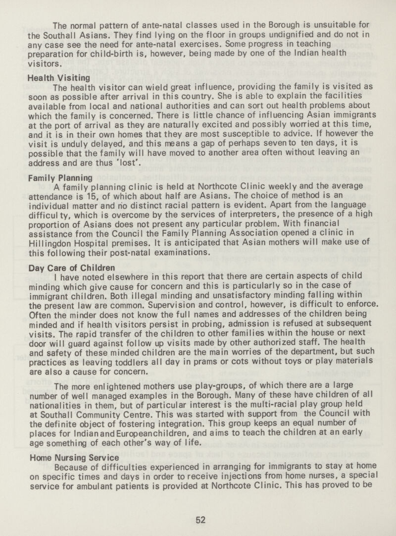 The normal pattern of ante-natal classes used in the Borough is unsuitable for the Southall Asians. They find lying on the floor in groups undignified and do not in any case see the need for ante-natal exercises. Some progress in teaching preparation for child-birth is, however, being made by one of the Indian health visitors. Health Visiting The health visitor can wield great influence, providing the family is visited as soon as possible after arrival in this country. She is able to explain the facilities available from local and national authorities and can sort out health problems about which the family is concerned. There is little chance of influencing Asian immigrants at the port of arrival as they are naturally excited and possibly worried at this time, and it is in their own homes that they are most susceptible to advice. If however the visit is unduly delayed, and this means a gap of perhaps seven to ten days, it is possible that the family will have moved to another area often without leaving an address and are thus 'lost'. Family Planning A family planning clinic is held at Northcote Clinic weekly and the average attendance is 15, of which about half are Asians. The choice of method is an individual matter and no distinct racial pattern is evident. Apart from the language difficul ty, which is overcome by the services of interpreters, the presence of a high proportion of Asians does not present any particular problem. With financial assistance from the Council the Family Planning Association opened a clinic in Hillingdon Hospital premises. It is anticipated that Asian mothers will make use of this following their post-natal examinations. Day Care of Children I have noted elsewhere in this report that there are certain aspects of child minding which give cause for concern and this is particularly so in the case of immigrant children. Both illegal minding and unsatisfactory minding falling within the present law are common. Supervision and control, however, is difficult to enforce. Often the minder does not know the full names and addresses of the children being minded and if health visitors persist in probing, admission is refused at subsequent visits. The rapid transfer of the children to other families within the house or next door will guard against follow up visits made by other authorized staff. The health and safety of these minded children are the main worries of the department, but such practices as leaving toddlers all day in prams or cots without toys or play materials are also a cause for concern. The more enlightened mothers use play-groups, of which there are a large number of well managed examples in the Borough. Many of these have children of all nationalities in them, but of particular interest is the multi-racial play group held at Southall Community Centre. This was started with support from the Council with the definite object of fostering integration. This group keeps an equal number of places for IndianandEuropeanchildren, and aims to teach the children at an early age something of each other's way of life. Home Nursing Service Because of difficulties experienced in arranging for immigrants to stay at home on specific times and days in order to receive injections from home nurses, a special service for ambulant patients is provided at Northcote Clinic. This has proved to be 52