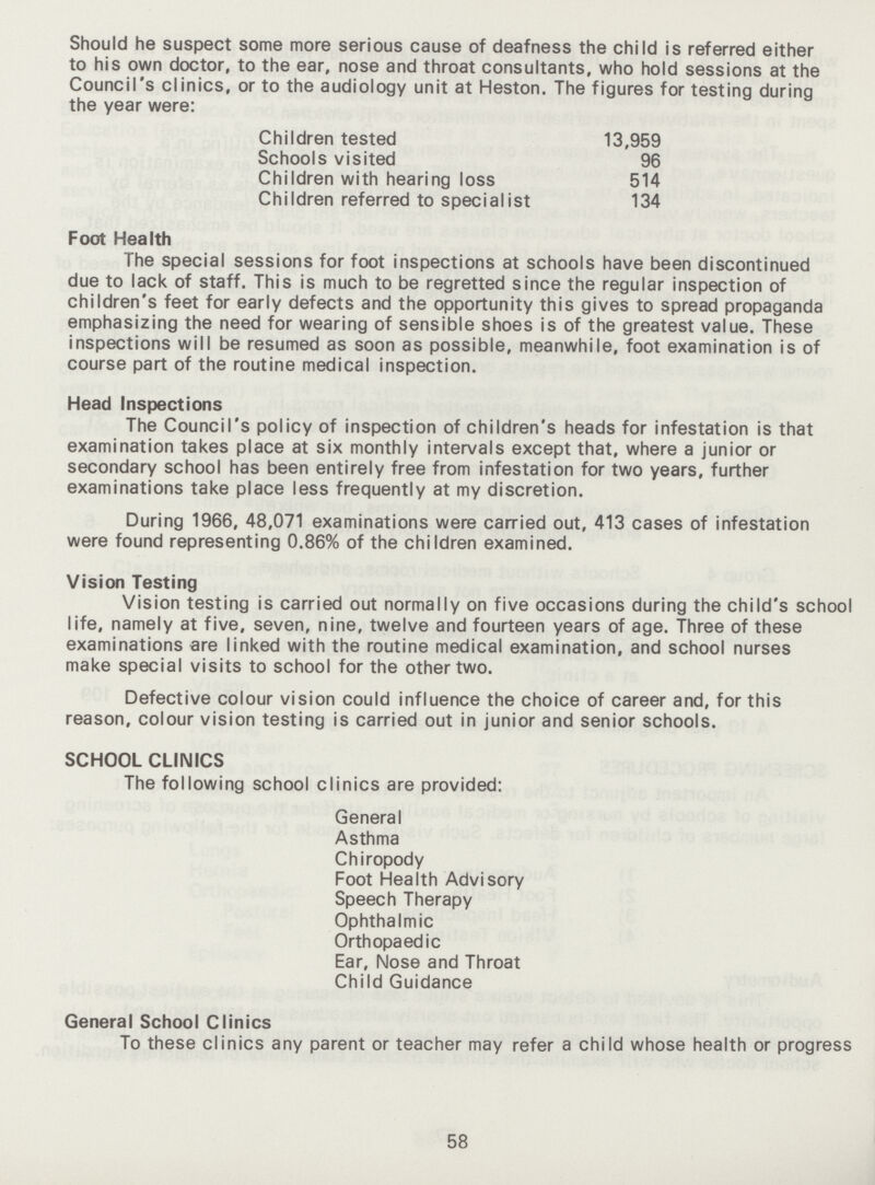 Should he suspect some more serious cause of deafness the child is referred either to his own doctor, to the ear, nose and throat consultants, who hold sessions at the Council's clinics, or to the audiology unit at Heston. The figures for testing during the year were: Children tested 13,959 Schools visited 96 Children with hearing loss 514 Children referred to specialist 134 Foot Health The special sessions for foot inspections at schools have been discontinued due to lack of staff. This is much to be regretted since the regular inspection of children's feet for early defects and the opportunity this gives to spread propaganda emphasizing the need for wearing of sensible shoes is of the greatest value. These inspections will be resumed as soon as possible, meanwhile, foot examination is of course part of the routine medical inspection. Head Inspections The Council's policy of inspection of children's heads for infestation is that examination takes place at six monthly intervals except that, where a junior or secondary school has been entirely free from infestation for two years, further examinations take place less frequently at my discretion. During 1966, 48,071 examinations were carried out, 413 cases of infestation were found representing 0.86% of the children examined. Vision Testing Vision testing is carried out normally on five occasions during the child's school life, namely at five, seven, nine, twelve and fourteen years of age. Three of these examinations are linked with the routine medical examination, and school nurses make special visits to school for the other two. Defective colour vision could influence the choice of career and, for this reason, colour vision testing is carried out in junior and senior schools. SCHOOL CLINICS The following school clinics are provided: General Asthma Chiropody Foot Health Advisory Speech Therapy Ophthalmic Orthopaedic Ear, Nose and Throat Child Guidance General School Clinics To these clinics any parent or teacher may refer a child whose health or progress 58
