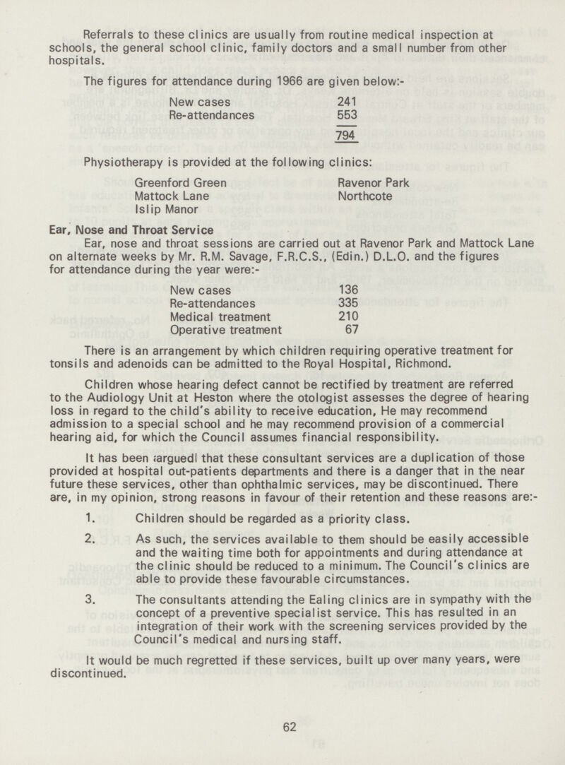 Referrals to these clinics are usually from routine medical inspection at schools, the general school clinic, family doctors and a small number from other hospitals. The figures for attendance during 1966 are given below:- New cases 241 Re-attendances 553 794 Physiotherapy is provided at the following clinics: Greenford Green Ravenor Park Mattock Lane Northcote Islip Manor Ear, Nose and Throat Service Ear, nose and throat sessions are carried out at Ravenor Park and Mattock Lane on alternate weeks by Mr. R.M. Savage, F.R.C.S., (Edin.) D.L.O. and the figures for attendance during the year were:- New cases 136 Re-attendances 335 Medical treatment 210 Operative treatment 67 There is an arrangement by which children requiring operative treatment for tonsils and adenoids can be admitted to the Royal Hospital, Richmond. Children whose hearing defect cannot be rectified by treatment are referred to the Audiology Unit at Heston where the otologist assesses the degree of hearing loss in regard to the child's ability to receive education. He may recommend admission to a special school and he may recommend provision of a commercial hearing aid, for which the Council assumes financial responsibility. It has been argued that these consultant services are a duplication of those provided at hospital out-patients departments and there is a danger that in the near future these services, other than ophthalmic services, may be discontinued. There are, in my opinion, strong reasons in favour of their retention and these reasons are:- 1. Children should be regarded as a priority class. 2. As such, the services available to them should be easily accessible and the waiting time both for appointments and during attendance at the clinic should be reduced to a minimum. The Council's clinics are able to provide these favourable circumstances. 3. The consultants attending the Ealing clinics are in sympathy with the concept of a preventive specialist service. This has resulted in an integration of their work with the screening services provided by the Council's medical and nursing staff. It would be much regretted if these services, built up over many years, were discontinued. 62