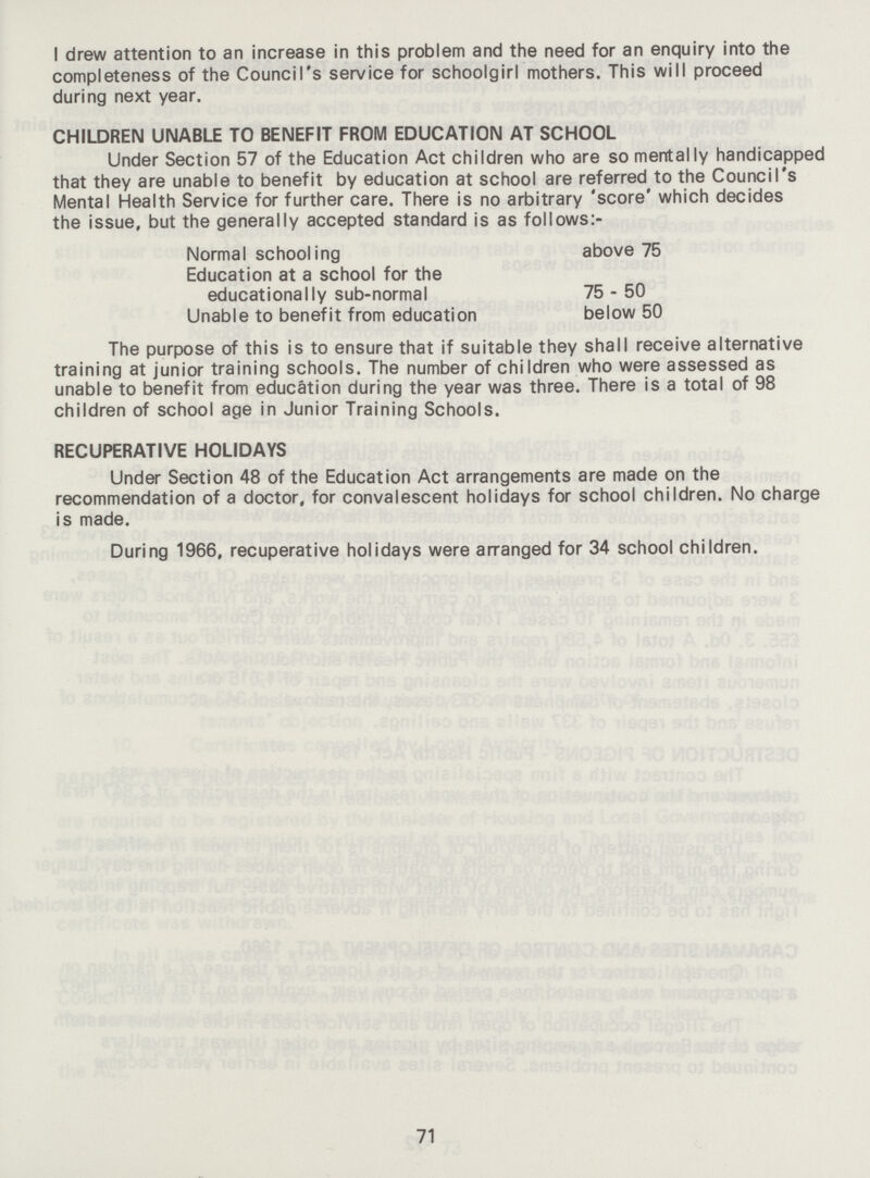 I drew attention to an increase in this problem and the need for an enquiry into the completeness of the Council's service for schoolgirl mothers. This will proceed during next year. CHILDREN UNABLE TO BENEFIT FROM EDUCATION AT SCHOOL Under Section 57 of the Education Act children who are so mentally handicapped that they are unable to benefit by education at school are referred to the Council's Mental Health Service for further care. There is no arbitrary 'score' which decides the issue, but the generally accepted standard is as follows:- The purpose of this is to ensure that if suitable they shall receive alternative training at junior training schools. The number of children who were assessed as unable to benefit from education during the year was three. There is a total of 98 children of school age in Junior Training Schools. RECUPERATIVE HOLIDAYS Under Section 48 of the Education Act arrangements are made on the recommendation of a doctor, for convalescent holidays for school children. No charge is made. During 1966, recuperative holidays were arranged for 34 school children. Normal schooling Education at a school for the above 75 educationally sub-normal Unable to benefit from education 75 - 50 below 50 71