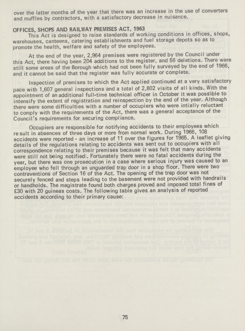 over the latter months of the year that there was an increase in the use of converters and muffles by contractors, with a satisfactory decrease in nuisance. OFFICES, SHOPS AND RAILWAY PREMISES ACT, 1963 This Act is designed to raise standards of working conditions in offices, shops, warehouses, canteens, catering establishments and fuel storage depots so as to promote the health, welfare and safety of the employees. At the end of the year, 2,964 premises were registered by the Council under this Act, there having been 204 additions to the register, and 56 deletions. There were still some areas of the Borough which had not been fully surveyed by the end of 1966, and it cannot be said that the register was fully accurate or complete. Inspection of premises to which the Act applied continued at a very satisfactory pace with 1,607 general inspections and a total of 2,802 visits of all kinds. With the appointment of an additional full-time technical officer in October it was possible to intensify the extent of registration and reinspection by the end of the year. Although there were some difficulties with a number of occupiers who were intially reluctant to comply with the requirements of the Act, there was a general acceptance of the Council's requirements for securing compliance. Occupiers are responsible for notifying accidents to their employees which result in absences of three days or more from normal work. During 1966, 108 accidepts were reported - an increase of 11 over the figures for 1965. A leaflet giving details of the regulations relating to accidents was sent out to occupiers with all correspondence relating to their premises because it was felt that many accidents were still not being notified!. Fortunately there were no fatal accidents during the year, but there was one prosecution in a case where serious injury was caused to an employee who fell through an unguarded trap door in a shop floor. There were two contraventions of Section 16 of the Act. The opening of the trap door was not securely fenced and steps leading to the basement were not provided with handrails or handholds. The magistrate found both charges proved and imposed total fines of £30 with 20 guineas costs. The following table gives an analysis of reported accidents according to their primary cause: 75