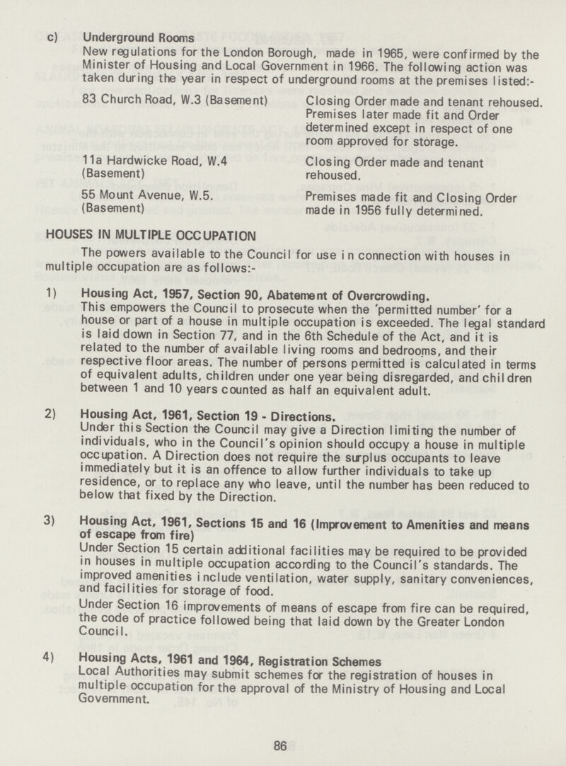 c) Underground Rooms New regulations for the London Borough, made in 1965, were confirmed by the Minister of Housing and Local Government in 1966. The following action was taken during the year in respect of underground rooms at the premises listed:- 83 Church Road, W.3 (Basement) Closing Order made and tenant rehoused. Premises later made fit and Order determined except in respect of one room approved for storage. 11a Hardwicke Road, W.4 Closing Order made and tenant (Basement) rehoused. 55 Mount Avenue, W.5. Premises made fit and Closing Order (Basement) made in 1956 fully determined. HOUSES IN MULTIPLE OCCUPATION The powers available to the Council for use i n connection with houses in multiple occupation are as follows:- 1) Housing Act, 1957, Section 90, Abatement of Overcrowding. This empowers the Council to prosecute when the 'permitted number' for a house or part of a house in multiple occupation is exceeded. The legal standari is laid down in Section 77, and in the 6th Schedule of the Act, and it is related to the number of available living rooms and bedrooms, and their respective floor areas. The number of persons permitted is calculated in terms of equivalent adults, children under one year being disregarded, and children between 1 and 10 years counted as half an equivalent adult. 2) Housing Act, 1961, Section 19 - Directions. Under this Section the Council may give a Direction limiting the number of individuals, who in the Council's opinion should occupy a house in multiple occupation. A Direction does not require the surplus occupants to leave immediately but it is an offence to allow further individuals to take up residence, or to replace any who leave, until the number has been reduced to below that fixed by the Direction. 3) Housing Act, 1961, Sections 15 and 16 (Improvement to Amenities and means of escape from fire) Under Section 15 certain additional facilities may be required to be provided in houses in multiple occupation according to the Council's standards. The improved amenities include ventilation, water supply, sanitary conveniences, and facilities for storage of food. Under Section 16 improvements of means of escape from fire can be required, the code of practice followed being that laid down by the Greater London Council. 4) Housing Acts, 1961 and 1964, Registration Schemes Local Authorities may submit schemes for the registration of houses in multiple occupation for the approval of the Ministry of Housing and Local Government. 86