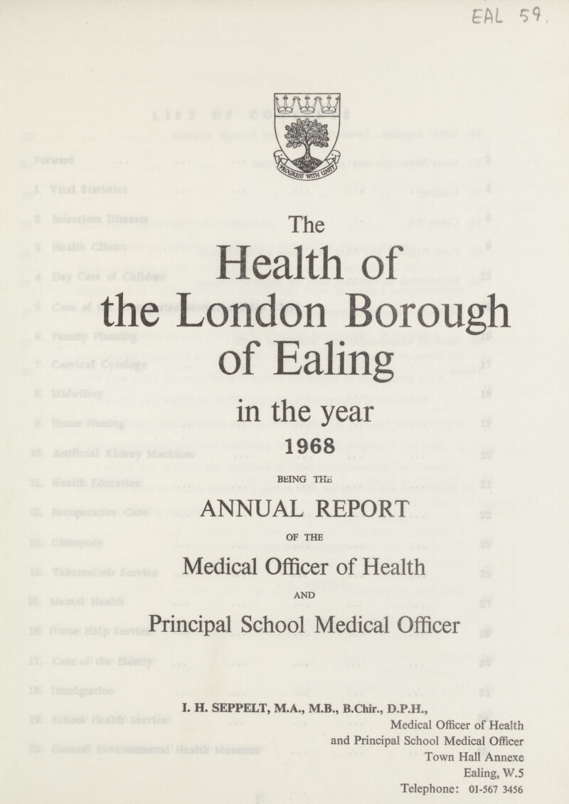 EAL 59 The Health of the London Borough of Ealing in the year 1968 BEING THE ANNUAL REPORT OF THE Medical Officer of Health AND Principal School Medical Officer I. H. SEPPELT, M.A., M.B., B.Chir., D.P.H., Medical Officer of Health and Principal School Medical Officer Town Hall Annexe Ealing, W.5 Telephone: 01-567 3456