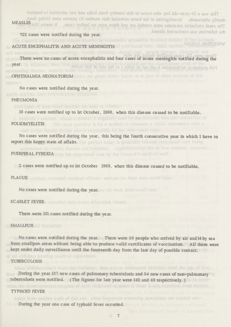 MEASLES 722 cases were notified during the year. ACUTE ENCEPHALITIS AND ACUTE MENINGITIS There were no cases of acute encephalitis and four cases of acute meningitis notified during the year. OPHTHALMIA NEONATORUM No cases were notified during the year. PNEUMONIA 16 cases were notified up to 1st October, 1968, when this disease ceased to be notifiable. POLIOMYELITIS No cases were notified during the year, this being the fourth consecutive year in which I have to report this happy state of affairs. PUERPERAL PYREXIA 2 cases were notified up to 1st October 1968, when this disease ceased to be notifiable. PLAGUE No cases were notified during the year. SCARLET FEVER There were 131 cases notified during the year. SMALLPOX No cases were notified during the year. There were 56 people who arrived by air and 14 by sea from smallpox areas without being able to produce valid certificates of vaccination. All these were kept under daily surveillance until the fourteenth day from the last day of possible contact. TUBERCULOSIS During the year 137 new cases of pulmonary tuberculosis and 54 new cases of non-pulmonary tuberculosis were notified. (The figures for last year were 142 and 49 respectively.) TYPHOID FEVER During the year one case of typhoid fever occurred. 7