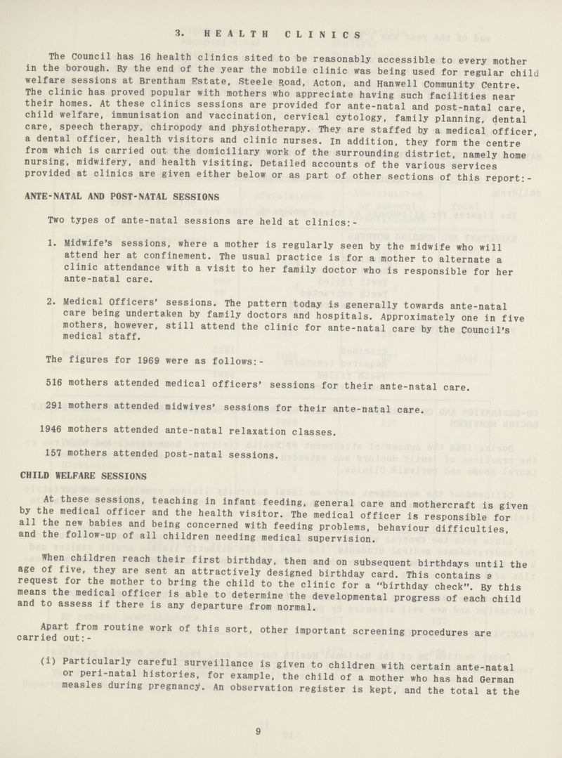 3. HEALTH CLINICS The Council has 16 health clinics sited to be reasonably accessible to every mother in the borough. By the end of the year the mobile clinic was being used for regular child welfare sessions at Brentham Estate, Steele Road, Acton, and Hanwell Community Centre. The clinic has proved popular with mothers who appreciate having such facilities near their homes. At these clinics sessions are provided for ante-natal and post-natal care, child welfare, immunisation and vaccination, cervical cytology, family planning, dental care, speech therapy, chiropody and physiotherapy. They are staffed by a medical officer, a dental officer, health visitors and clinic nurses. In addition, they form the centre from which is carried out the domiciliary work of the surrounding district, namely home nursing, midwifery, and health visiting. Detailed accounts of the various services provided at clinics are given either below or as part of other sections of this report:- ANTE-NATAL AND POST-NATAL SESSIONS Two types of ante-natal sessions are held at clinics:- 1. Midwife's sessions, where a mother is regularly seen by the midwife who will attend her at confinement. The usual practice is for a mother to alternate a clinic attendance with a visit to her family doctor who is responsible for her ante-natal care. 2. Medical Officers' sessions. The pattern today is generally towards ante-natal care being undertaken by family doctors and hospitals. Approximately one in five mothers, however, still attend the clinic for ante-natal care by the Council's medical staff. The figures for 1969 were as follows:- 516 mothers attended medical officers' sessions for their ante-natal care. 291 mothers attended midwives' sessions for their ante-natal care. 1946 mothers attended ante-natal relaxation classes. 157 mothers attended post-natal sessions. CHILD WELFARE SESSIONS At these sessions, teaching in infant feeding, general care and mothercraft is given by the medical officer and the health visitor. The medical officer is responsible for all the new babies and being concerned with feeding problems, behaviour difficulties, and the follow-up of all children needing medical supervision. When children reach their first birthday, then and on subsequent birthdays until the age of five, they are sent an attractively designed birthday card. This contains a request for the mother to bring the child to the clinic for a birthday check. By this means the medical officer is able to determine the developmental progress of each child and to assess if there is any departure from normal. Apart from routine work of this sort, other important screening procedures are carried out:- (i) Particularly careful surveillance is given to children with certain ante-natal or peri-natal histories, for example, the child of a mother who has had German measles during pregnancy. An observation register is kept, and the total at the 9