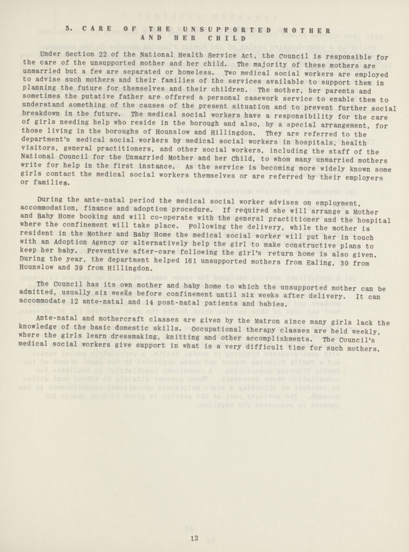 5. CARE OF THE UNSUPPORTED MOTHER AND HER CHILD Under Section 22 of the National Health Service Act, the Council is responsible for the care of the unsupported mother and her child. The majority of these mothers are unmarried but a few are separated or homeless. Two medical social workers are employed to advise such mothers and their families of the services available to support them in planning the future for themselves and their children. The mother, her parents and sometimes the putative father are offered a personal casework service to enable them to understand something of the causes of the present situation and to prevent further social breakdown in the future. The medical social workers have a responsibility for the care of girls needing help who reside in the borough and also, by a special arrangement, for those living in the boroughs of Hounslow and Hillingdon. They are referred to the department's medical social workers by medical social workers in hospitals, health visitors, general practitioners, and other social workers, including the staff of the National Council for the Unmarried Mother and her Child, to whom many unmarried mothers write for help in the first instance. As the service is becoming more widely known some girls contact the medical social workers themselves or are referred by their employers or families. During the ante-natal period the medical social worker advises on employment, accommodation, finance and adoption procedure. If required she will arrange a Mother and Baby Home booking and will co-operate with the general practitioner and the hospital where the confinement will take place. Following the delivery, while the mother is resident in the Mother and Baby Home the medical social worker will put her in touch with an Adoption Agency or alternatively help the girl to make constructive plans to keep her baby. Preventive after¬care following the girl's return home is also given. During the year, the department helped 161 unsupported mothers from Ealing, 30 from Hounslow and 39 from Hillingdon. The Council has its own mother and baby home to which the unsupported mother can be admitted, usually six weeks before confinement until six weeks after delivery. It can accommodate 12 ante-natal and 14 post-natal patients and babies. Ante-natal and mothercraft classes are given by the Matron since many girls lack the knowledge of the basic domestic skills. Occupational therapy classes are held weekly, where the girls learn dressmaking, knitting and other accomplishments. The Council's medical social workers give support in what is a very difficult time for such mothers. 13