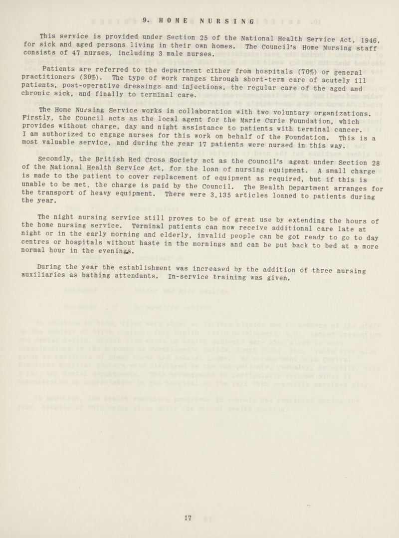 9. HOME NURSING This service is provided under Section 25 of the National Health Service Act, 1946, for sick and aged persons living in their own homes. The Council's Home Nursing staff consists of 47 nurses, including 3 male nurses. Patients are referred to the department either from hospitals (70%) or general practitioners (30%). The type of work ranges through short-term care of acutely ill patients, post-operative dressings and injections, the regular care of the aged and chronic sick, and finally to terminal care. The Home Nursing Service works in collaboration with two voluntary organizations. Firstly, the Council acts as the local agent for the Marie Curie Foundation, which provides without charge, day and night assistance to patients with terminal cancer. I am authorized to engage nurses for this work on behalf of the Foundation. This is a most valuable service, and during the year 17 patients were nursed in this way. Secondly, the British Red Cross Society act as the council's agent under Section 28 of the National Health Service Act, for the loan of nursing equipment. A small charge is made to the patient to cover replacement of equipment as required, but if this is unable to be met, the charge is paid by the Council. The Health Department arranges for the transport of heavy equipment. There were 3,135 articles loaned to patients during the year. The night nursing service still proves to be of great use by extending the hours of the home nursing service. Terminal patients can now receive additional care late at night or in the early morning and elderly, invalid people can be got ready to go to day centres or hospitals without haste in the mornings and can be put back to bed at a more normal hour in the evenings. During the year the establishment was increased by the addition of three nursing auxiliaries as bathing attendants. In-service training was given. 17