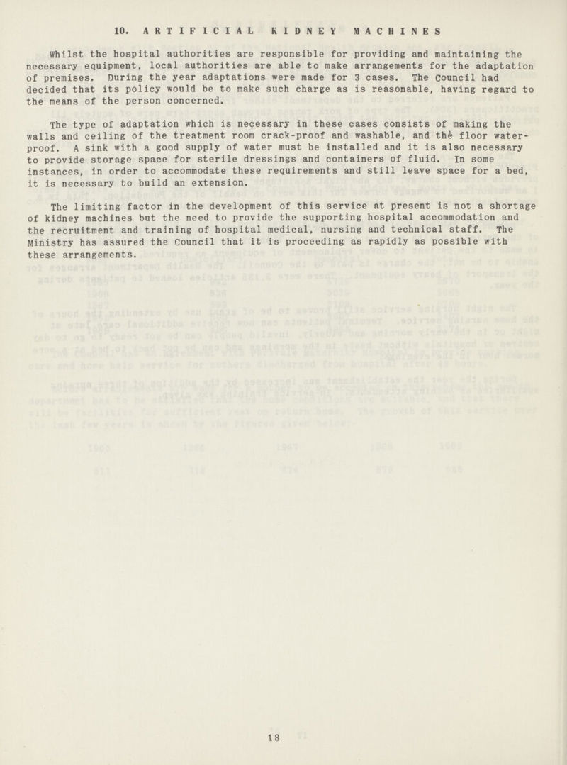 10. ARTIFICIAL KIDNEY MACHINES Whilst the hospital authorities are responsible for providing and maintaining the necessary equipment, local authorities are able to make arrangements for the adaptation of premises. During the year adaptations were made for 3 cases. The council had decided that its policy would be to make such charge as is reasonable, having regard to the means of the person concerned. The type of adaptation which is necessary in these cases consists of making the walls and ceiling of the treatment room crack-proof and washable, and the floor water proof. A sink with a good supply of water must be installed and it is also necessary to provide storage space for sterile dressings and containers of fluid. In some instances, in order to accommodate these requirements and still leave space for a bed, it is necessary to build an extension. The limiting factor in the development of this service at present is not a shortage of kidney machines but the need to provide the supporting hospital accommodation and the recruitment and training of hospital medical, nursing and technical staff. The Ministry has assured the Council that it is proceeding as rapidly as possible with these arrangements. 18